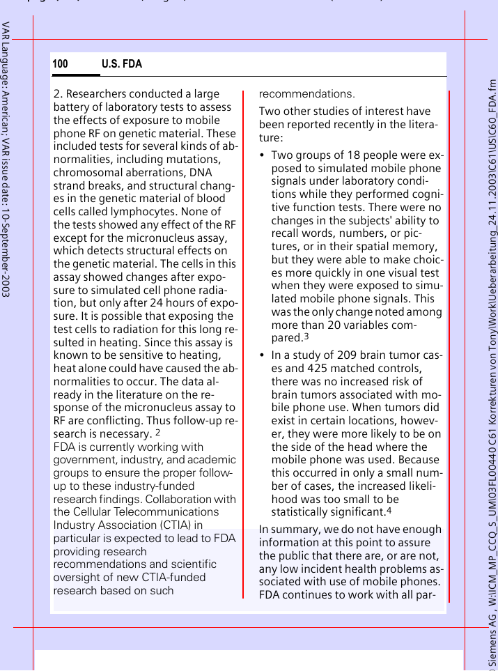 &copy; Siemens AG , W:\ICM_MP_CCQ_S_UM\03FL00440 C61 Korrekturen von Tony\Work\Ueberarbeitung_24.11.2003\C61\US\C60_FDA.fmpg ( ),g, ( )U.S. FDA100VAR Language: American; VAR issue date: 10-September-20032. Researchers conducted a large battery of laboratory tests to assess the effects of exposure to mobile phone RF on genetic material. These included tests for several kinds of ab-normalities, including mutations, chromosomal aberrations, DNA strand breaks, and structural chang-es in the genetic material of blood cells called lymphocytes. None of the tests showed any effect of the RF except for the micronucleus assay, which detects structural effects on the genetic material. The cells in this assay showed changes after expo-sure to simulated cell phone radia-tion, but only after 24 hours of expo-sure. It is possible that exposing the test cells to radiation for this long re-sulted in heating. Since this assay is known to be sensitive to heating, heat alone could have caused the ab-normalities to occur. The data al-ready in the literature on the re-sponse of the micronucleus assay to RF are conflicting. Thus follow-up re-search is necessary. 2FDA is currently working with government, industry, and academic groups to ensure the proper follow-up to these industry-funded research findings. Collaboration with the Cellular Telecommunications Industry Association (CTIA) in particular is expected to lead to FDA providing research recommendations and scientific oversight of new CTIA-funded research based on such recommendations.Two other studies of interest have been reported recently in the litera-ture:&bull; Two groups of 18 people were ex-posed to simulated mobile phone signals under laboratory condi-tions while they performed cogni-tive function tests. There were no changes in the subjects' ability to recall words, numbers, or pic-tures, or in their spatial memory, but they were able to make choic-es more quickly in one visual test when they were exposed to simu-lated mobile phone signals. This was the only change noted among more than 20 variables com-pared.3&bull; In a study of 209 brain tumor cas-es and 425 matched controls, there was no increased risk of brain tumors associated with mo-bile phone use. When tumors did exist in certain locations, howev-er, they were more likely to be on the side of the head where the mobile phone was used. Because this occurred in only a small num-ber of cases, the increased likeli-hood was too small to be statistically significant.4In summary, we do not have enough information at this point to assure the public that there are, or are not, any low incident health problems as-sociated with use of mobile phones. FDA continues to work with all par-