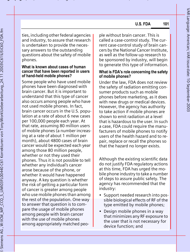 gpg( ),g, ( )&copy; Siemens AG , W:\ICM_MP_CCQ_S_UM\03FL00440 C61 Korrekturen von Tony\Work\Ueberarbeitung_24.11.2003\C61\US\C60_FDA.fm101U.S. FDAVAR Language: American; VAR issue date: 10-September-2003ties, including other federal agencies and industry, to assure that research is undertaken to provide the neces-sary answers to the outstanding questions about the safety of mobile phones.What is known about cases of human cancer that have been reported in users of hand-held mobile phones?Some people who have used mobile phones have been diagnosed with brain cancer. But it is important to understand that this type of cancer also occurs among people who have not used mobile phones. In fact, brain cancer occurs in the U.S. popu-lation at a rate of about 6 new cases per 100,000 people each year. At that rate, assuming 80 million users of mobile phones (a number increas-ing at a rate of about 1 million per month), about 4800 cases of brain cancer would be expected each year among those 80 million people, whether or not they used their phones. Thus it is not possible to tell whether any individual's cancer arose because of the phone, or whether it would have happened anyway. A key question is whether the risk of getting a particular form of cancer is greater among people who use mobile phones than among the rest of the population. One way to answer that question is to com-pare the usage of mobile phones among people with brain cancer with the use of mobile phones among appropriately matched peo-ple without brain cancer. This is called a case-control study. The cur-rent case-control study of brain can-cers by the National Cancer Institute, as well as the follow-up research to be sponsored by industry, will begin to generate this type of information.What is FDA's role concerning the safety of mobile phones?Under the law, FDA does not review the safety of radiation emitting con-sumer products such as mobile phones before marketing, as it does with new drugs or medical devices. However, the agency has authority to take action if mobile phones are shown to emit radiation at a level that is hazardous to the user. In such a case, FDA could require the manu-facturers of mobile phones to notify users of the health hazard and to re-pair, replace or recall the phones so that the hazard no longer exists. Although the existing scientific data do not justify FDA regulatory actions at this time, FDA has urged the mo-bile phone industry to take a number of steps to assure public safety. The agency has recommended that the industry:&bull; Support needed research into pos-sible biological effects of RF of the type emitted by mobile phones;&bull; Design mobile phones in a way that minimizes any RF exposure to the user that is not necessary for device function; and