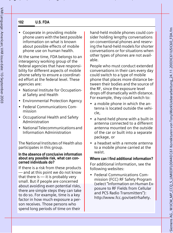 &copy; Siemens AG , W:\ICM_MP_CCQ_S_UM\03FL00440 C61 Korrekturen von Tony\Work\Ueberarbeitung_24.11.2003\C61\US\C60_FDA.fmpg ( ),g, ( )U.S. FDA102VAR Language: American; VAR issue date: 10-September-2003&bull; Cooperate in providing mobile phone users with the best possible information on what is known about possible effects of mobile phone use on human health.At the same time, FDA belongs to an interagency working group of the federal agencies that have responsi-bility for different aspects of mobile phone safety to ensure a coordinat-ed effort at the federal level. These agencies are:&bull; National Institute for Occupation-al Safety and Health&bull; Environmental Protection Agency&bull; Federal Communications Com-mission&bull; Occupational Health and Safety Administration&bull; National Telecommunications and Information AdministrationThe National Institutes of Health also participates in this group.In the absence of conclusive information about any possible risk, what can con-cerned individuals do?If there is a risk from these products &mdash; and at this point we do not know that there is &mdash; it is probably very small. But if people are concerned about avoiding even potential risks, there are simple steps they can take to do so. For example, time is a key factor in how much exposure a per-son receives. Those persons who spend long periods of time on their hand-held mobile phones could con-sider holding lengthy conversations on conventional phones and reserv-ing the hand-held models for shorter conversations or for situations when other types of phones are not avail-able.People who must conduct extended conversations in their cars every day could switch to a type of mobile phone that places more distance be-tween their bodies and the source of the RF, since the exposure level drops off dramatically with distance. For example, they could switch to:&bull; a mobile phone in which the an-tenna is located outside the vehi-cle,&bull; a hand-held phone with a built-in antenna connected to a different antenna mounted on the outside of the car or built into a separate package, or&bull; a headset with a remote antenna to a mobile phone carried at the waist.Where can I find additional information?For additional information, see the following websites:&bull; Federal Communications Com-mission (FCC) RF Safety Program (select &ldquo;Information on Human Ex-posure to RF Fields from Cellular and PCS Radio Transmitters&rdquo;): http://www.fcc.gov/oet/rfsafety.