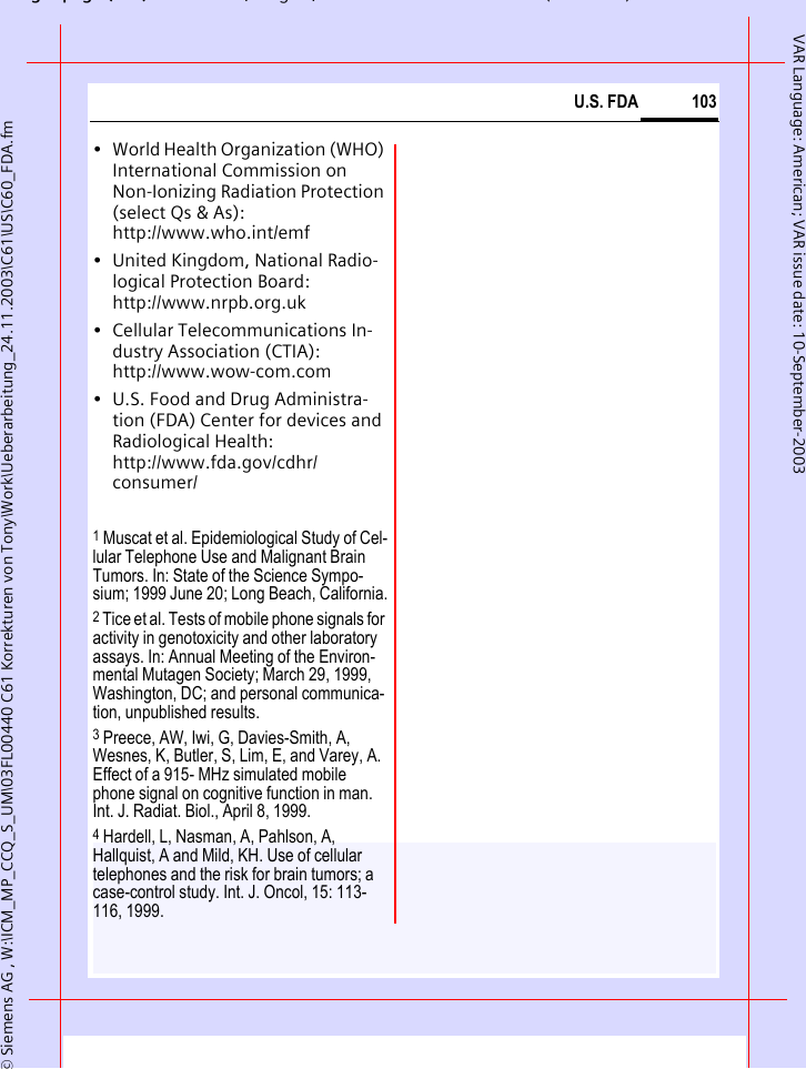 gpg( ),g, ( )&copy; Siemens AG , W:\ICM_MP_CCQ_S_UM\03FL00440 C61 Korrekturen von Tony\Work\Ueberarbeitung_24.11.2003\C61\US\C60_FDA.fm103U.S. FDAVAR Language: American; VAR issue date: 10-September-2003&bull; World Health Organization (WHO) International Commission on Non-Ionizing Radiation Protection (select Qs &amp; As): http://www.who.int/emf&bull; United Kingdom, National Radio-logical Protection Board: http://www.nrpb.org.uk&bull; Cellular Telecommunications In-dustry Association (CTIA): http://www.wow-com.com&bull; U.S. Food and Drug Administra-tion (FDA) Center for devices and Radiological Health: http://www.fda.gov/cdhr/consumer/1 Muscat et al. Epidemiological Study of Cel-lular Telephone Use and Malignant Brain Tumors. In: State of the Science Sympo-sium; 1999 June 20; Long Beach, California.2 Tice et al. Tests of mobile phone signals for activity in genotoxicity and other laboratory assays. In: Annual Meeting of the Environ-mental Mutagen Society; March 29, 1999, Washington, DC; and personal communica-tion, unpublished results.3 Preece, AW, Iwi, G, Davies-Smith, A, Wesnes, K, Butler, S, Lim, E, and Varey, A. Effect of a 915- MHz simulated mobile phone signal on cognitive function in man. Int. J. Radiat. Biol., April 8, 1999.4 Hardell, L, Nasman, A, Pahlson, A, Hallquist, A and Mild, KH. Use of cellular telephones and the risk for brain tumors; a case-control study. Int. J. Oncol, 15: 113-116, 1999.