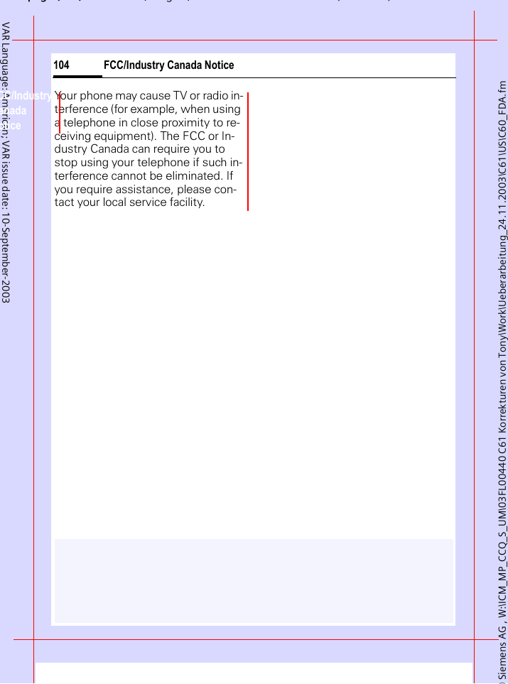 &copy; Siemens AG , W:\ICM_MP_CCQ_S_UM\03FL00440 C61 Korrekturen von Tony\Work\Ueberarbeitung_24.11.2003\C61\US\C60_FDA.fmpg ( ),g, ( )FCC/Industry Canada Notice104VAR Language: American; VAR issue date: 10-September-2003FCC/Industry Canada NoticeYour phone may cause TV or radio in-terference (for example, when using a telephone in close proximity to re-ceiving equipment). The FCC or In-dustry Canada can require you to stop using your telephone if such in-terference cannot be eliminated. If you require assistance, please con-tact your local service facility.