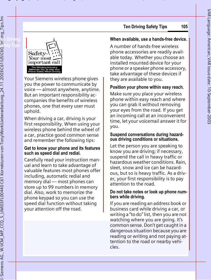 gpg( ),g, ( )&copy; Siemens AG , W:\ICM_MP_CCQ_S_UM\03FL00440 C61 Korrekturen von Tony\Work\Ueberarbeitung_24.11.2003\C61\US\C60_Driving_Tips.fm105Ten Driving Safety TipsVAR Language: American; VAR issue date: 10-September-2003Ten Driving Safety TipsYour Siemens wireless phone gives you the power to communicate by voice &mdash; almost anywhere, anytime. But an important responsibility ac-companies the benefits of wireless phones, one that every user must uphold.When driving a car, driving is your first responsibility. When using your wireless phone behind the wheel of a car, practice good common sense and remember the following tips:Get to know your phone and its features such as speed dial and redial.Carefully read your instruction man-ual and learn to take advantage of valuable features most phones offer including, automatic redial and memory dial &mdash; most phones can store up to 99 numbers in memory dial. Also, work to memorize the phone keypad so you can use the speed dial function without taking your attention off the road.When available, use a hands-free device.A number of hands-free wireless phone accessories are readily avail-able today. Whether you choose an installed mounted device for your phone or a speaker phone accessory, take advantage of these devices if they are available to you.Position your phone within easy reach.Make sure you place your wireless phone within easy reach and where you can grab it without removing your eyes from the road. If you get an incoming call at an inconvenient time, let your voicemail answer it for you.Suspend conversations during hazard-ous driving conditions or situations.Let the person you are speaking to know you are driving; if necessary, suspend the call in heavy traffic or hazardous weather conditions. Rain, sleet, snow and ice can be hazard-ous, but so is heavy traffic. As a driv-er, your first responsibility is to pay attention to the road.Do not take notes or look up phone num-bers while driving.If you are reading an address book or business card while driving a car, or writing a &ldquo;to do&rdquo; list, then you are not watching where you are going. It&rsquo;s common sense. Don&rsquo;t get caught in a dangerous situation because you are reading or writing and not paying at-tention to the road or nearby vehi-cles.