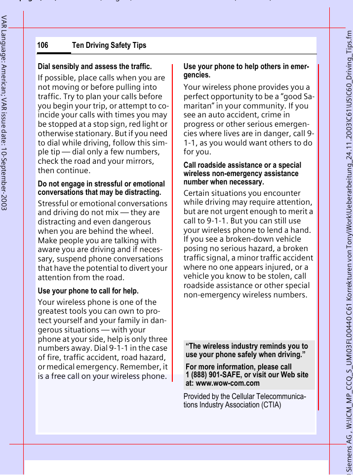 &copy; Siemens AG , W:\ICM_MP_CCQ_S_UM\03FL00440 C61 Korrekturen von Tony\Work\Ueberarbeitung_24.11.2003\C61\US\C60_Driving_Tips.fmpg ( ),g, ( )Ten Driving Safety Tips106VAR Language: American; VAR issue date: 10-September-2003Dial sensibly and assess the traffic.If possible, place calls when you are not moving or before pulling into traffic. Try to plan your calls before you begin your trip, or attempt to co-incide your calls with times you may be stopped at a stop sign, red light or otherwise stationary. But if you need to dial while driving, follow this sim-ple tip &mdash; dial only a few numbers, check the road and your mirrors, then continue.Do not engage in stressful or emotional conversations that may be distracting.Stressful or emotional conversations and driving do not mix &mdash; they are distracting and even dangerous when you are behind the wheel. Make people you are talking with aware you are driving and if neces-sary, suspend phone conversations that have the potential to divert your attention from the road.Use your phone to call for help.Your wireless phone is one of the greatest tools you can own to pro-tect yourself and your family in dan-gerous situations &mdash; with your phone at your side, help is only three numbers away. Dial 9-1-1 in the case of fire, traffic accident, road hazard, or medical emergency. Remember, it is a free call on your wireless phone.Use your phone to help others in emer-gencies.Your wireless phone provides you a perfect opportunity to be a &ldquo;good Sa-maritan&rdquo; in your community. If you see an auto accident, crime in progress or other serious emergen-cies where lives are in danger, call 9-1-1, as you would want others to do for you.Call roadside assistance or a special wireless non-emergency assistance number when necessary.Certain situations you encounter while driving may require attention, but are not urgent enough to merit a call to 9-1-1. But you can still use your wireless phone to lend a hand. If you see a broken-down vehicle posing no serious hazard, a broken traffic signal, a minor traffic accident where no one appears injured, or a vehicle you know to be stolen, call roadside assistance or other special non-emergency wireless numbers.Provided by the Cellular Telecommunica-tions Industry Association (CTIA)&ldquo;The wireless industry reminds you to use your phone safely when driving.&rdquo;For more information, please call 1 (888) 901-SAFE, or visit our Web site at: www.wow-com.com