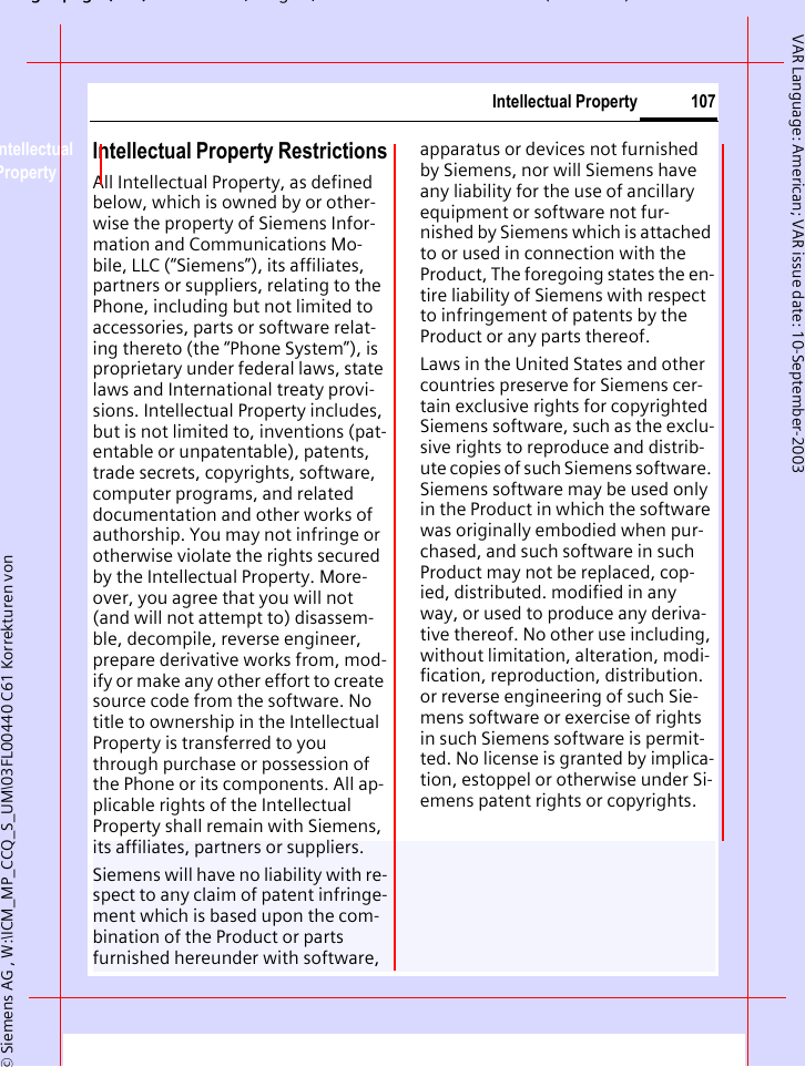 gpg( ),g, ( )&copy; Siemens AG , W:\ICM_MP_CCQ_S_UM\03FL00440 C61 Korrekturen von 107Intellectual PropertyVAR Language: American; VAR issue date: 10-September-2003Intellectual Property Intellectual Property RestrictionsAll Intellectual Property, as defined below, which is owned by or other-wise the property of Siemens Infor-mation and Communications Mo-bile, LLC (&ldquo;Siemens&rdquo;), its affiliates, partners or suppliers, relating to the Phone, including but not limited to accessories, parts or software relat-ing thereto (the &ldquo;Phone System&rdquo;), is proprietary under federal laws, state laws and International treaty provi-sions. Intellectual Property includes, but is not limited to, inventions (pat-entable or unpatentable), patents, trade secrets, copyrights, software, computer programs, and related documentation and other works of authorship. You may not infringe or otherwise violate the rights secured by the Intellectual Property. More-over, you agree that you will not (and will not attempt to) disassem-ble, decompile, reverse engineer, prepare derivative works from, mod-ify or make any other effort to create source code from the software. No title to ownership in the Intellectual Property is transferred to you through purchase or possession of the Phone or its components. All ap-plicable rights of the Intellectual Property shall remain with Siemens, its affiliates, partners or suppliers.Siemens will have no liability with re-spect to any claim of patent infringe-ment which is based upon the com-bination of the Product or parts furnished hereunder with software, apparatus or devices not furnished by Siemens, nor will Siemens have any liability for the use of ancillary equipment or software not fur-nished by Siemens which is attached to or used in connection with the Product, The foregoing states the en-tire liability of Siemens with respect to infringement of patents by the Product or any parts thereof.Laws in the United States and other countries preserve for Siemens cer-tain exclusive rights for copyrighted Siemens software, such as the exclu-sive rights to reproduce and distrib-ute copies of such Siemens software. Siemens software may be used only in the Product in which the software was originally embodied when pur-chased, and such software in such Product may not be replaced, cop-ied, distributed. modified in any way, or used to produce any deriva-tive thereof. No other use including, without limitation, alteration, modi-fication, reproduction, distribution. or reverse engineering of such Sie-mens software or exercise of rights in such Siemens software is permit-ted. No license is granted by implica-tion, estoppel or otherwise under Si-emens patent rights or copyrights.