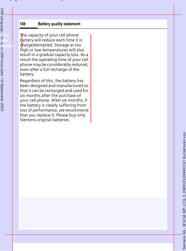 &copy; Siemens AG , W:\ICM_MP_CCQ_S_UM\03FL00440 C61 Korrekturen von pg ( ),g, ( )Battery quality statement108VAR Language: American; VAR issue date: 10-September-2003Battery quality statementThe capacity of your cell phone battery will reduce each time it is charged/emptied. Storage at too high or low temperatures will also result in a gradual capacity loss. As a result the operating time of your cell phone may be considerably reduced, even after a full recharge of the battery.Regardless of this, the battery has been designed and manufactured so that it can be recharged and used for six months after the purchase of your cell phone. After six months, if the battery is clearly suffering from loss of performance, we recommend that you replace it. Please buy only Siemens original batteries.