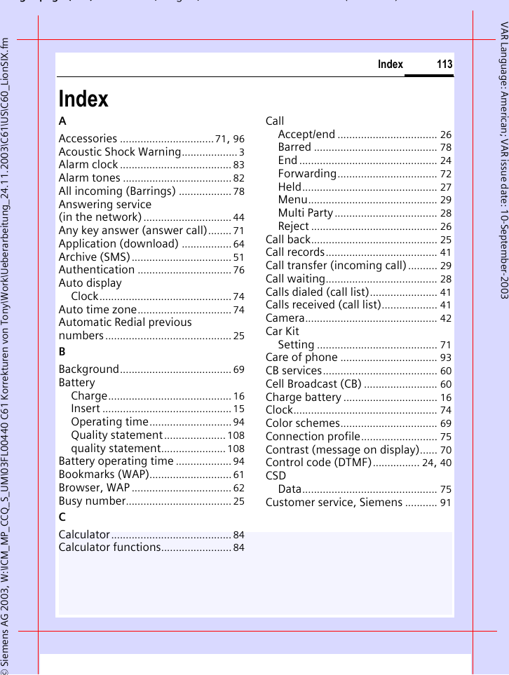 gpg( ),g, ( )&copy; Siemens AG 2003, W:\ICM_MP_CCQ_S_UM\03FL00440 C61 Korrekturen von Tony\Work\Ueberarbeitung_24.11.2003\C61\US\C60_LionSIX.fm113IndexVAR Language: American; VAR issue date: 10-September-2003IndexAAccessories ................................71, 96Acoustic Shock Warning...................3Alarm clock ...................................... 83Alarm tones .....................................82All incoming (Barrings) .................. 78Answering service (in the network).............................. 44Any key answer (answer call)........ 71Application (download) ................. 64Archive (SMS).................................. 51Authentication ................................ 76Auto displayClock............................................. 74Auto time zone................................ 74Automatic Redial previous numbers........................................... 25BBackground...................................... 69BatteryCharge.......................................... 16Insert ............................................15Operating time............................94Quality statement..................... 108quality statement...................... 108Battery operating time ................... 94Bookmarks (WAP)............................61Browser, WAP .................................. 62Busy number.................................... 25CCalculator......................................... 84Calculator functions........................ 84CallAccept/end .................................. 26Barred .......................................... 78End ............................................... 24Forwarding.................................. 72Held.............................................. 27Menu............................................ 29Multi Party................................... 28Reject ........................................... 26Call back........................................... 25Call records...................................... 41Call transfer (incoming call).......... 29Call waiting...................................... 28Calls dialed (call list)....................... 41Calls received (call list)................... 41Camera............................................. 42Car KitSetting ......................................... 71Care of phone ................................. 93CB services....................................... 60Cell Broadcast (CB) ......................... 60Charge battery ................................ 16Clock................................................. 74Color schemes................................. 69Connection profile.......................... 75Contrast (message on display)...... 70Control code (DTMF)................ 24, 40CSDData.............................................. 75Customer service, Siemens ........... 91