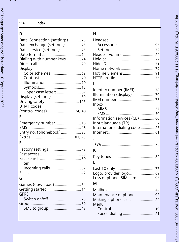 &copy; Siemens AG 2003, W:\ICM_MP_CCQ_S_UM\03FL00440 C61 Korrekturen von Tony\Work\Ueberarbeitung_24.11.2003\C61\US\C60_LionSIX.fmpg ( ),g, ( )Index114VAR Language: American; VAR issue date: 10-September-2003DData Connection (settings)............ 75Data exchange (settings)............... 75Data service (settings).................... 75Date format .....................................74Dialing with number keys.............. 24Direct call ......................................... 29DisplayColor schemes............................. 69Contrast ....................................... 70Illumination ................................. 70Symbols........................................ 12Upper-case letters....................... 69Display (settings) ............................ 69Driving safety ................................ 105DTMF codes (control codes)..........................24, 40EEmergency number ........................ 18EMS................................................... 48Entry no. (phonebook)................... 35Extras..........................................83, 93FFactory settings............................... 78Fast access .......................................85Fast search....................................... 80FilterIncoming calls ............................. 82Flash ................................................. 42GGames (download) ......................... 64Getting started ................................ 14GPRSSwitch on/off............................... 75Group................................................39SMS to group............................... 48HHeadsetAccessories.................................. 96Setting ......................................... 72Headset volume.............................. 24Held call ........................................... 27Hide ID ............................................. 71Home network ................................ 79Hotline Siemens.............................. 91HTTP profile..................................... 76IIdentity number (IMEI) .................. 78Illumination (display) ..................... 70IMEI number.................................... 78InboxMMS............................................. 57SMS .............................................. 50Information services (CB) .............. 60Input language (T9) ....................... 32International dialing code ............. 25Internet ............................................ 61JJava .................................................. 75KKey tones......................................... 82LLast 10 only..................................... 77Logo, provider logo ........................ 69Loss of phone, SIM card................. 95MMailbox ............................................ 44Maintenance of phone .................. 93Making a phone call ....................... 24MenuControl......................................... 19Speed dialing .............................. 21