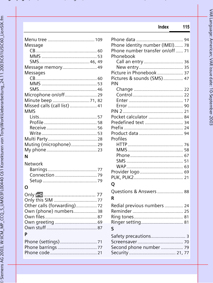 gpg( ),g, ( )&copy; Siemens AG 2003, W:\ICM_MP_CCQ_S_UM\03FL00440 C61 Korrekturen von Tony\Work\Ueberarbeitung_24.11.2003\C61\US\C60_LionSIX.fm115IndexVAR Language: American; VAR issue date: 10-September-2003Menu tree ...................................... 109MessageCB..................................................60MMS .............................................53SMS.........................................46, 49Message memory............................ 49MessagesCB..................................................60MMS .............................................53SMS............................................... 46Microphone on/off.......................... 29Minute beep ..............................71, 82Missed calls (call list) ...................... 41MMSLists............................................... 57Profile........................................... 58Receive......................................... 56Write............................................. 53Multi Party........................................ 28Muting (microphone)..................... 29My phone......................................... 23NNetworkBarrings........................................ 77Connection .................................. 79Setup ............................................ 79OOnly &sbquo;..................................... 77Only this SIM ...................................77Other calls (forwarding)................. 72Own (phone) numbers................... 38Own files.......................................... 87Own greeting .................................. 69Own stuff......................................... 87PPhone (settings).............................. 71Phone barrings ................................ 77Phone code...................................... 21Phone data ...................................... 94Phone identity number (IMEI)....... 78Phone number transfer on/off ...... 71PhonebookCall an entry ................................ 36New entry.................................... 35Picture in Phonebook ..................... 37Pictures &amp; sounds (SMS)................ 47PINChange ........................................ 22Control......................................... 22Enter ............................................ 17Error ............................................. 90PIN 2................................................. 21Pocket calculator ............................ 84Predefined text ............................... 34Prefix ................................................ 24Product data.................................... 94ProfilesHTTP............................................. 76MMS............................................. 58Phone........................................... 67SMS .............................................. 51WAP.............................................. 63Provider logo................................... 69PUK, PUK2........................................ 21QQuestions &amp; Answers ..................... 88RRedial previous numbers ............... 24Reminder ......................................... 25Ring tones........................................ 81Ringer setting.................................. 81SSafety precautions............................ 3Screensaver..................................... 70Second phone number .................. 79Security...................................... 21, 77