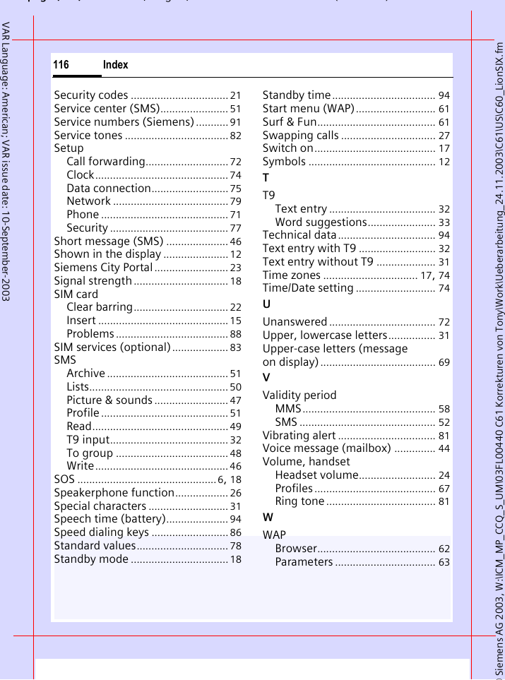 &copy; Siemens AG 2003, W:\ICM_MP_CCQ_S_UM\03FL00440 C61 Korrekturen von Tony\Work\Ueberarbeitung_24.11.2003\C61\US\C60_LionSIX.fmpg ( ),g, ( )Index116VAR Language: American; VAR issue date: 10-September-2003Security codes .................................21Service center (SMS)....................... 51Service numbers (Siemens)........... 91Service tones ................................... 82SetupCall forwarding............................72Clock............................................. 74Data connection.......................... 75Network ....................................... 79Phone ........................................... 71Security ........................................ 77Short message (SMS) ..................... 46Shown in the display ...................... 12Siemens City Portal ......................... 23Signal strength ................................ 18SIM cardClear barring................................ 22Insert ............................................15Problems...................................... 88SIM services (optional)................... 83SMSArchive ......................................... 51Lists............................................... 50Picture &amp; sounds ......................... 47Profile........................................... 51Read..............................................49T9 input........................................ 32To group ...................................... 48Write............................................. 46SOS ...............................................6, 18Speakerphone function.................. 26Special characters ........................... 31Speech time (battery)..................... 94Speed dialing keys .......................... 86Standard values............................... 78Standby mode ................................. 18Standby time................................... 94Start menu (WAP)........................... 61Surf &amp; Fun........................................ 61Swapping calls ................................ 27Switch on......................................... 17Symbols ........................................... 12TT9Text entry .................................... 32Word suggestions....................... 33Technical data................................. 94Text entry with T9 .......................... 32Text entry without T9 .................... 31Time zones ................................ 17, 74Time/Date setting ........................... 74UUnanswered .................................... 72Upper, lowercase letters................ 31Upper-case letters (message on display)....................................... 69VValidity periodMMS............................................. 58SMS .............................................. 52Vibrating alert ................................. 81Voice message (mailbox) .............. 44Volume, handsetHeadset volume.......................... 24Profiles......................................... 67Ring tone..................................... 81WWAPBrowser........................................ 62Parameters .................................. 63
