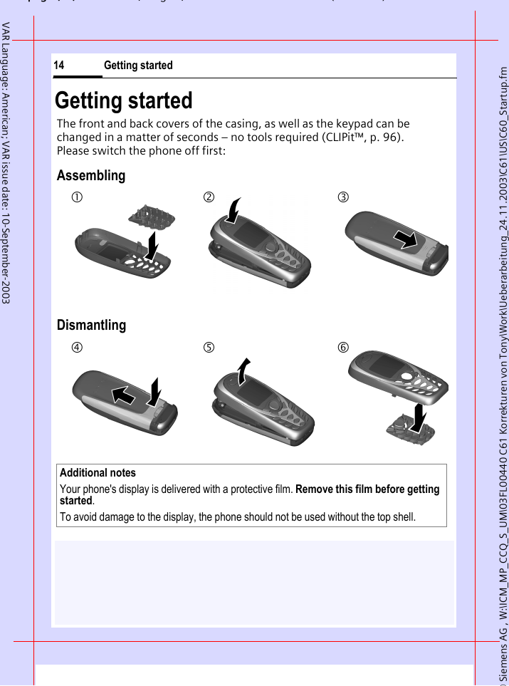 &copy; Siemens AG , W:\ICM_MP_CCQ_S_UM\03FL00440 C61 Korrekturen von Tony\Work\Ueberarbeitung_24.11.2003\C61\US\C60_Startup.fmpg ( ),g, ( )Getting started14VAR Language: American; VAR issue date: 10-September-2003Getting startedThe front and back covers of the casing, as well as the keypad can be changed in a matter of seconds &ndash; no tools required (CLIPit&trade;, p. 96). Please switch the phone off first:AssemblingDismantlingAdditional notes Your phone's display is delivered with a protective film. Remove this film before getting started. To avoid damage to the display, the phone should not be used without the top shell.123456