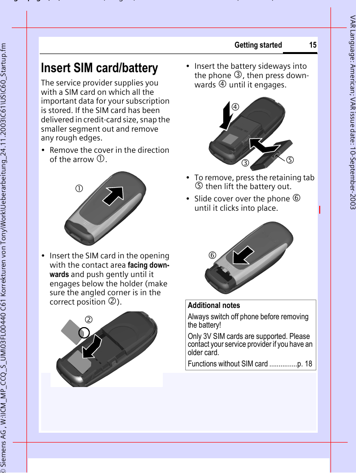 gpg(),g, ( )&copy; Siemens AG , W:\ICM_MP_CCQ_S_UM\03FL00440 C61 Korrekturen von Tony\Work\Ueberarbeitung_24.11.2003\C61\US\C60_Startup.fm15Getting startedVAR Language: American; VAR issue date: 10-September-2003Insert SIM card/batteryThe service provider supplies you with a SIM card on which all the important data for your subscription is stored. If the SIM card has been delivered in credit-card size, snap the smaller segment out and remove any rough edges.&bull; Remove the cover in the direction of the arrow 1.&bull; Insert the SIM card in the opening with the contact area facing down-wards and push gently until it engages below the holder (make sure the angled corner is in the correct position 2).&bull; Insert the battery sideways into the phone 3, then press down-wards 4 until it engages. &bull; To remove, press the retaining tab 5 then lift the battery out.&bull; Slide cover over the phone 6 until it clicks into place.12Additional notes Always switch off phone before removing the battery!Only 3V SIM cards are supported. Please contact your service provider if you have an older card.Functions without SIM card ...............p. 183456