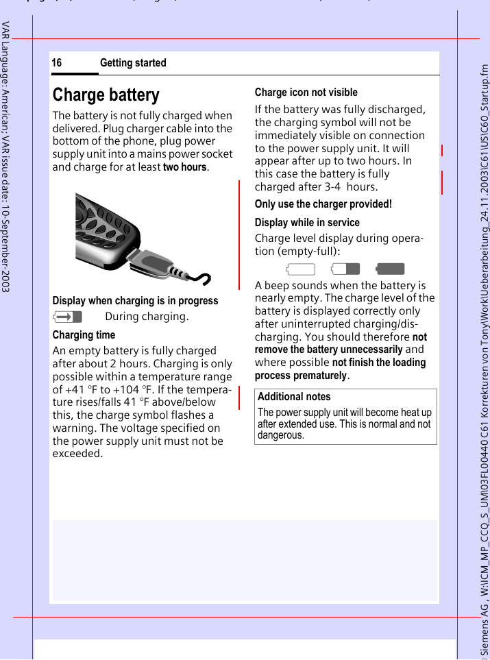 &copy; Siemens AG , W:\ICM_MP_CCQ_S_UM\03FL00440 C61 Korrekturen von Tony\Work\Ueberarbeitung_24.11.2003\C61\US\C60_Startup.fmpg ( ),g, ( )Getting started16VAR Language: American; VAR issue date: 10-September-2003Charge batteryThe battery is not fully charged when delivered. Plug charger cable into the bottom of the phone, plug power supply unit into a mains power socket and charge for at least two hours.Display when charging is in progresshDuring charging.Charging timeAn empty battery is fully charged after about 2 hours. Charging is only possible within a temperature range of +41 &deg;F to +104 &deg;F. If the tempera-ture rises/falls 41 &deg;F above/below this, the charge symbol flashes a warning. The voltage specified on the power supply unit must not be exceeded. Charge icon not visibleIf the battery was fully discharged, the charging symbol will not be immediately visible on connection to the power supply unit. It will appear after up to two hours. In this case the battery is fully charged after 3-4  hours.Only use the charger provided! Display while in serviceCharge level display during opera-tion (empty-full):adg A beep sounds when the battery is nearly empty. The charge level of the battery is displayed correctly only after uninterrupted charging/dis-charging. You should therefore not remove the battery unnecessarily and where possible not finish the loading process prematurely.Additional notesThe power supply unit will become heat up after extended use. This is normal and not dangerous.