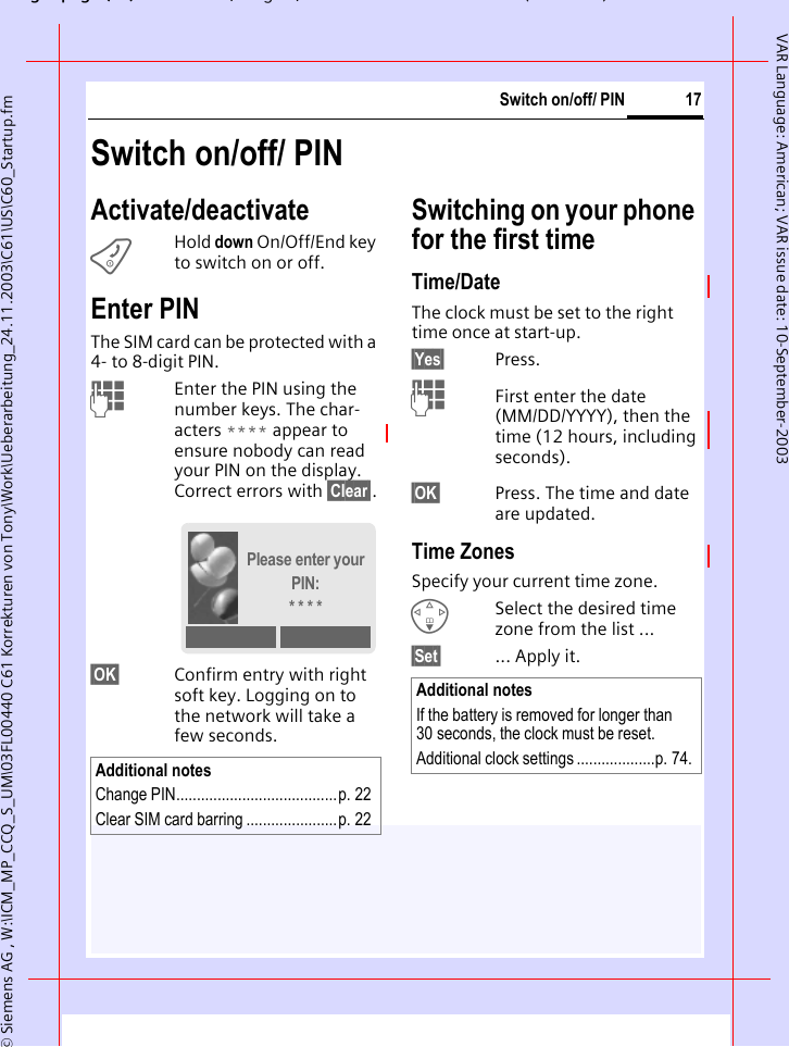 gpg(),g, ( )&copy; Siemens AG , W:\ICM_MP_CCQ_S_UM\03FL00440 C61 Korrekturen von Tony\Work\Ueberarbeitung_24.11.2003\C61\US\C60_Startup.fm17Switch on/off/ PINVAR Language: American; VAR issue date: 10-September-2003Switch on/off/ PINActivate/deactivateBHold down On/Off/End key to switch on or off.Enter PINThe SIM card can be protected with a 4- to 8-digit PIN.JEnter the PIN using the number keys. The char-acters **** appear to ensure nobody can read your PIN on the display. Correct errors with &sect;Clear&sect;.&sect;OK&sect; Confirm entry with right soft key. Logging on to the network will take a few seconds.Switching on your phone for the first timeTime/DateThe clock must be set to the right time once at start-up.&sect;Yes&sect; Press.JFirst enter the date (MM/DD/YYYY), then the time (12 hours, including seconds).&sect;OK&sect; Press. The time and date are updated.Time ZonesSpecify your current time zone.FSelect the desired time zone from the list ...&sect;Set&sect; ... Apply it.Additional notesChange PIN.......................................p. 22Clear SIM card barring ......................p. 22Please enter your PIN:* * * *Additional notesIf the battery is removed for longer than 30 seconds, the clock must be reset. Additional clock settings ...................p. 74.