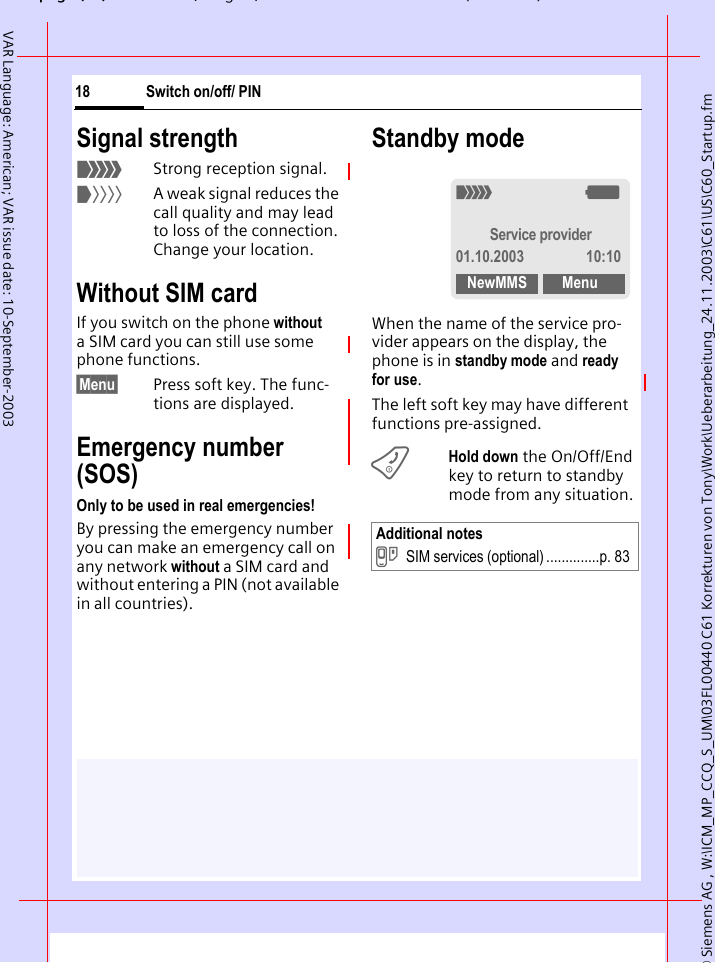 &copy; Siemens AG , W:\ICM_MP_CCQ_S_UM\03FL00440 C61 Korrekturen von Tony\Work\Ueberarbeitung_24.11.2003\C61\US\C60_Startup.fmpg ( ),g, ( )Switch on/off/ PIN18VAR Language: American; VAR issue date: 10-September-2003Signal strength_Strong reception signal.^A weak signal reduces the call quality and may lead to loss of the connection. Change your location.Without SIM cardIf you switch on the phone without a SIM card you can still use some phone functions.&sect;Menu&sect; Press soft key. The func-tions are displayed.Emergency number (SOS)Only to be used in real emergencies!By pressing the emergency number you can make an emergency call on any network without a SIM card and without entering a PIN (not available in all countries). Standby modeWhen the name of the service pro-vider appears on the display, the phone is in standby mode and ready for use.The left soft key may have different functions pre-assigned.BHold down the On/Off/End key to return to standby mode from any situation.Additional notes}SIM services (optional) ..............p. 83_gService provider01.10.2003 10:10NewMMS Menu