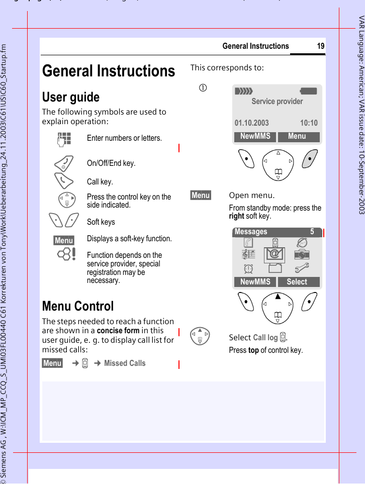 gpg(),g, ( )&copy; Siemens AG , W:\ICM_MP_CCQ_S_UM\03FL00440 C61 Korrekturen von Tony\Work\Ueberarbeitung_24.11.2003\C61\US\C60_Startup.fm19General InstructionsVAR Language: American; VAR issue date: 10-September-2003General InstructionsUser guideThe following symbols are used to explain operation:Menu ControlThe steps needed to reach a function are shown in a concise form in this user guide, e. g. to display call list for missed calls:&sect;Menu&sect;  &cent;Z &cent;Missed CallsThis corresponds to: &sect;Menu&sect; Open menu.From standby mode: press the right soft key. ESelect Call log Z.Press top of control key.J Enter numbers or letters.B On/Off/End key.A Call key.D Press the control key on the side indicated.< > Soft keys&sect;Menu&sect; Displays a soft-key function.L Function depends on the service provider, special registration may be necessary._gService provider01.10.2003 10:10NewMMS Menu1 Messages    5NewMMS Select&egrave; Z &Eacute; &ccedil; ] y &Ntilde; m ] 
