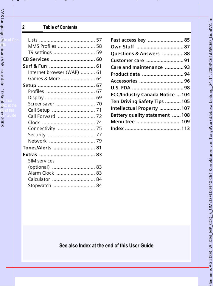 See also Index at the end of this User Guide&copy; Siemens AG 2003, W:\ICM_MP_CCQ_S_UM\03FL00440 C61 Korrekturen von Tony\Work\Ueberarbeitung_24.11.2003\C61\US\C60_LionIVZ.fmpg (),g, ( )2 Table of ContentsVAR Language: American; VAR issue date: 10-September-2003Lists ....................................... 57MMS Profiles .......................... 58T9 settings ............................. 59CB Services  ............................... 60Surf &amp; Fun  ................................ 61Internet browser (WAP) .......... 61Games &amp; More  ....................... 64Setup ........................................ 67Profiles .................................. 67Display ................................... 69Screensaver ........................... 70Call Setup  .............................. 71Call Forward  .......................... 72Clock ..................................... 74Connectivity .......................... 75Security ................................. 77Network ................................ 79Tones/Alerts ............................. 81Extras ....................................... 83SIM services (optional) .............................. 83Alarm Clock  ........................... 83Calculator .............................. 84Stopwatch ............................. 84Fast access key  ......................... 85Own Stuff  ................................. 87Questions &amp; Answers  ............... 88Customer care  .......................... 91Care and maintenance  ............. 93Product data  ............................. 94Accessories ............................... 96U.S. FDA .................................... 98FCC/Industry Canada Notice  ... 104Ten Driving Safety Tips ........... 105Intellectual Property ............... 107Battery quality statement  ...... 108Menu tree ............................... 109Index ....................................... 113Table of Con-tentsSee also Index at the end of this User Guide