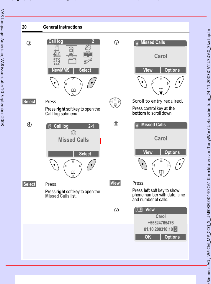 &copy; Siemens AG , W:\ICM_MP_CCQ_S_UM\03FL00440 C61 Korrekturen von Tony\Work\Ueberarbeitung_24.11.2003\C61\US\C60_Startup.fmpg ( ),g, ( )General Instructions20VAR Language: American; VAR issue date: 10-September-2003&sect;Select&sect; Press.Press right soft key to open the Call log submenu. &sect;Select&sect; Press.Press right soft key to open the Missed Calls list.FScroll to entry required.Press control key at the bottom to scroll down.&sect;View&sect; Press.Press left soft key to show phone number with date, time and number of calls.Call log 2NewMMS Select&egrave; Z &Eacute; &ccedil; ]  y &Ntilde; m Z3 Z Call log 2-1&rsaquo; Missed CallsSelect4 ZMissed CallsCarolView Options5 ZMissed CallsCarolView Options6 NViewCarol+5552476547601.10.200310:10 &sect;5&sect;OK Options7 