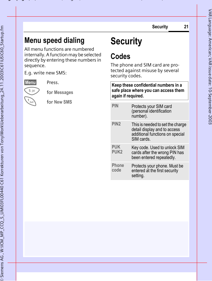 gpg(),g, ( )&copy; Siemens AG , W:\ICM_MP_CCQ_S_UM\03FL00440 C61 Korrekturen von Tony\Work\Ueberarbeitung_24.11.2003\C61\US\C60_Startup.fm21SecurityVAR Language: American; VAR issue date: 10-September-2003Menu speed dialingAll menu functions are numbered internally. A function may be selected directly by entering these numbers in sequence.E.g. write new SMS:&sect;Menu&sect; Press.5for Messages 1for New SMS SecurityCodesThe phone and SIM card are pro-tected against misuse by several security codes. Keep these confidential numbers in a safe place where you can access them again if required. PIN Protects your SIM card (personal identification number).PIN2 This is needed to set the charge detail display and to access additional functions on special SIM cards.PUKPUK2 Key code. Used to unlock SIM cards after the wrong PIN has been entered repeatedly.Phone code Protects your phone. Must be entered at the first security setting.