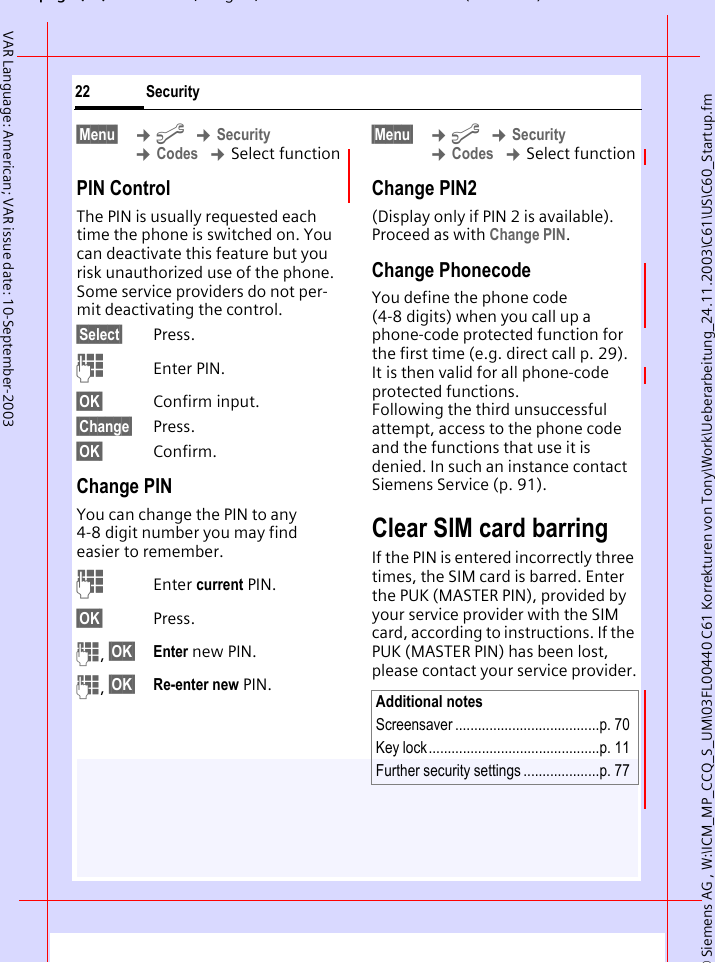 &copy; Siemens AG , W:\ICM_MP_CCQ_S_UM\03FL00440 C61 Korrekturen von Tony\Work\Ueberarbeitung_24.11.2003\C61\US\C60_Startup.fmpg ( ),g, ( )Security22VAR Language: American; VAR issue date: 10-September-2003&sect;Menu&sect;  &cent;m &cent;Security &cent;Codes &cent;Select functionPIN ControlThe PIN is usually requested each time the phone is switched on. You can deactivate this feature but you risk unauthorized use of the phone. Some service providers do not per-mit deactivating the control.&sect;Select&sect; Press.JEnter PIN.&sect;OK&sect; Confirm input.&sect;Change&sect; Press.&sect;OK&sect; Confirm.Change PINYou can change the PIN to any 4-8 digit number you may find easier to remember.JEnter current PIN.&sect;OK&sect; Press.J, &sect;OK&sect; Enter new PIN.J, &sect;OK&sect; Re-enter new PIN.&sect;Menu&sect;  &cent;m &cent;Security &cent;Codes &cent;Select functionChange PIN2(Display only if PIN 2 is available). Proceed as with Change PIN.Change PhonecodeYou define the phone code (4-8 digits) when you call up a phone-code protected function for the first time (e.g. direct call p. 29). It is then valid for all phone-code protected functions. Following the third unsuccessful attempt, access to the phone code and the functions that use it is denied. In such an instance contact Siemens Service (p. 91).Clear SIM card barringIf the PIN is entered incorrectly three times, the SIM card is barred. Enter the PUK (MASTER PIN), provided by your service provider with the SIM card, according to instructions. If the PUK (MASTER PIN) has been lost, please contact your service provider.Additional notesScreensaver ......................................p. 70Key lock.............................................p. 11Further security settings ....................p. 77