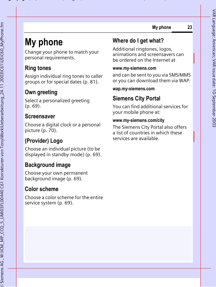 gpg(),g, ( )&copy; Siemens AG , W:\ICM_MP_CCQ_S_UM\03FL00440 C61 Korrekturen von Tony\Work\Ueberarbeitung_24.11.2003\C61\US\C60_MyPhone.fm23My phoneVAR Language: American; VAR issue date: 10-September-2003My phoneChange your phone to match your personal requirements.Ring tonesAssign individual ring tones to caller groups or for special dates (p. 81).Own greetingSelect a personalized greeting (p. 69).ScreensaverChoose a digital clock or a personal picture (p. 70).(Provider) LogoChoose an individual picture (to be displayed in standby mode) (p. 69).Background imageChoose your own permanent background image (p. 69).Color schemeChoose a color scheme for the entire service system (p. 69).Where do I get what?Additional ringtones, logos, animations and screensavers can be ordered on the Internet atwww.my-siemens.comand can be sent to you via SMS/MMS or you can download them via WAP:wap.my-siemens.comSiemens City PortalYou can find additional services for your mobile phone at:www.my-siemens.com/cityThe Siemens City Portal also offers a list of countries in which these services are available.