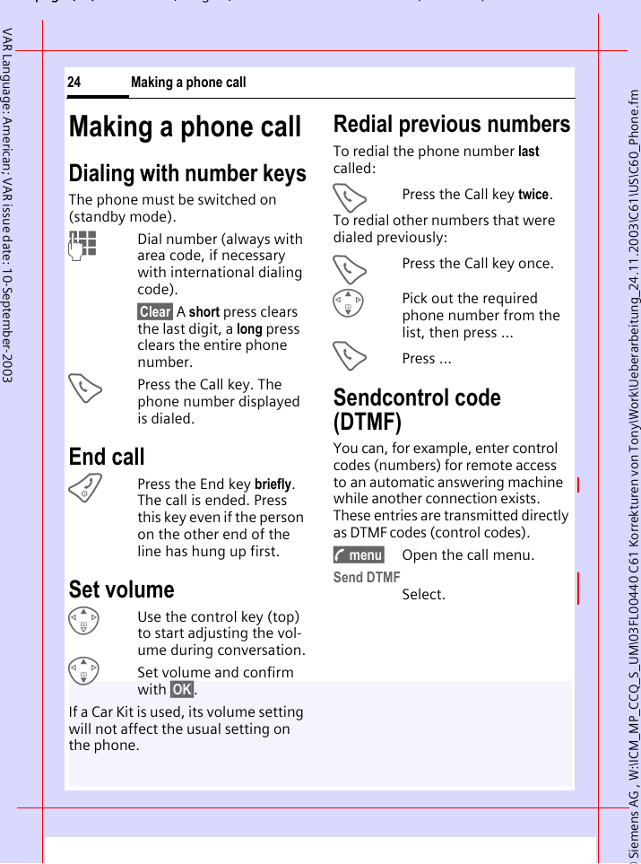 &copy; Siemens AG , W:\ICM_MP_CCQ_S_UM\03FL00440 C61 Korrekturen von Tony\Work\Ueberarbeitung_24.11.2003\C61\US\C60_Phone.fmpg ( ),g, ( )Making a phone call24VAR Language: American; VAR issue date: 10-September-2003Making a phone callDialing with number keysThe phone must be switched on (standby mode).JDial number (always with area code, if necessary with international dialing code). &sect;Clear&sect; A short press clears the last digit, a long press clears the entire phone number.APress the Call key. The phone number displayed is dialed.End callBPress the End key briefly. The call is ended. Press this key even if the person on the other end of the line has hung up first.Set volumeEUse the control key (top) to start adjusting the vol-ume during conversation.GSet volume and confirm with &sect;OK&sect;.If a Car Kit is used, its volume setting will not affect the usual setting on the phone.Redial previous numbersTo redial the phone number last called:APress the Call key twice.To redial other numbers that were dialed previously:APress the Call key once.GPick out the required phone number from the list, then press ...APress ...Sendcontrol code (DTMF) You can, for example, enter control codes (numbers) for remote access to an automatic answering machine while another connection exists. These entries are transmitted directly as DTMF codes (control codes).y menu&sect; Open the call menu.Send DTMFSelect.