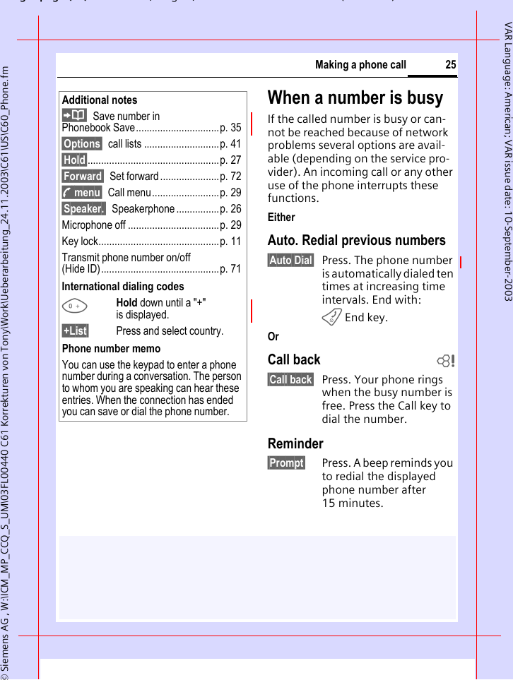 gpg(),g, ( )&copy; Siemens AG , W:\ICM_MP_CCQ_S_UM\03FL00440 C61 Korrekturen von Tony\Work\Ueberarbeitung_24.11.2003\C61\US\C60_Phone.fm25Making a phone callVAR Language: American; VAR issue date: 10-September-2003When a number is busyIf the called number is busy or can-not be reached because of network problems several options are avail-able (depending on the service pro-vider). An incoming call or any other use of the phone interrupts these functions.EitherAuto. Redial previous numbers&sect;Auto Dial&sect; Press. The phone number is automatically dialed ten times at increasing time intervals. End with:B End key.OrCall back b&sect;Call back&sect; Press. Your phone rings when the busy number is free. Press the Call key to dial the number. Reminder&sect;Prompt&sect; Press. A beep reminds you to redial the displayed phone number after 15 minutes.Additional notesSave number in Phonebook Save...............................p. 35&sect;Options&sect; call lists ............................p. 41&sect;Hold&sect;.................................................p. 27&sect;Forward&sect; Set forward ......................p. 72y menu&sect; Call menu.........................p. 29&sect;Speaker.&sect; Speakerphone ................p. 26Microphone off ..................................p. 29Key lock.............................................p. 11Transmit phone number on/off(Hide ID)............................................p. 71International dialing codes0Hold down until a "+" is displayed. &sect;+List&sect; Press and select country. Phone number memoYou can use the keypad to enter a phone number during a conversation. The person to whom you are speaking can hear these entries. When the connection has ended you can save or dial the phone number.