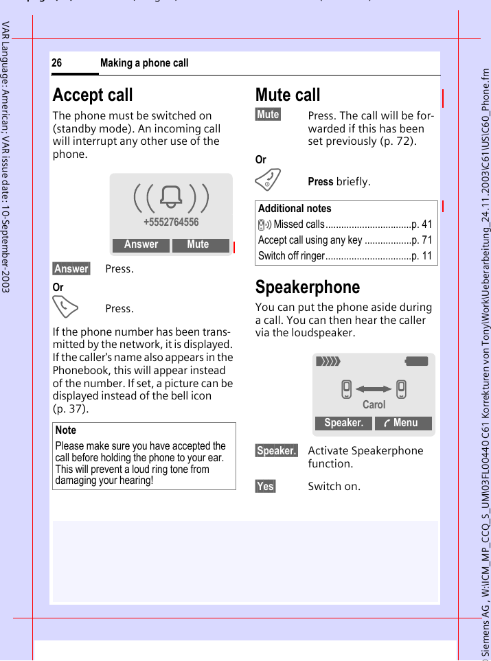 &copy; Siemens AG , W:\ICM_MP_CCQ_S_UM\03FL00440 C61 Korrekturen von Tony\Work\Ueberarbeitung_24.11.2003\C61\US\C60_Phone.fmpg ( ),g, ( )Making a phone call26VAR Language: American; VAR issue date: 10-September-2003Accept callThe phone must be switched on (standby mode). An incoming call will interrupt any other use of the phone.&sect;Answer&sect; Press.OrAPress.If the phone number has been trans-mitted by the network, it is displayed. If the caller's name also appears in the Phonebook, this will appear instead of the number. If set, a picture can be displayed instead of the bell icon (p. 37).Mute call&sect;Mute&sect; Press. The call will be for-warded if this has been set previously (p. 72).OrBPress briefly.SpeakerphoneYou can put the phone aside during a call. You can then hear the caller via the loudspeaker. &sect;Speaker.&sect; Activate Speakerphone function.&sect;Yes&sect; Switch on.NotePlease make sure you have accepted the call before holding the phone to your ear. This will prevent a loud ring tone from damaging your hearing!i+5552764556Answer MuteAdditional notes Missed calls.................................p. 41Accept call using any key ..................p. 71Switch off ringer.................................p. 11_gvvCarolSpeaker.  Menu