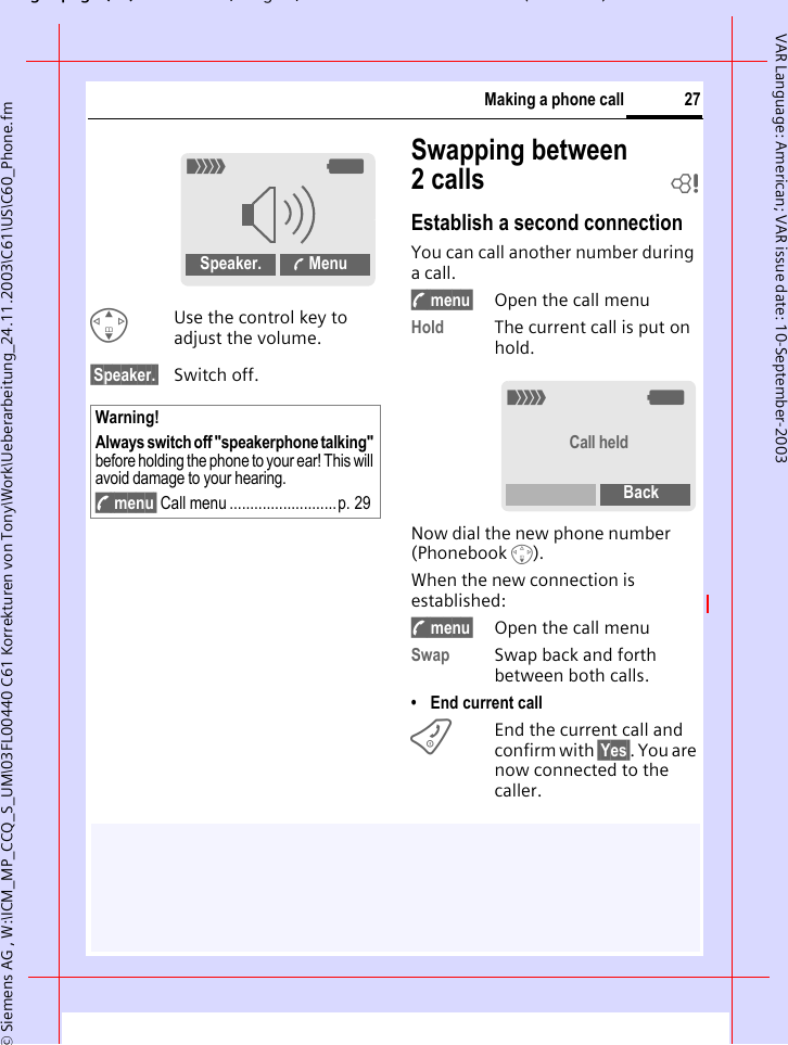 gpg(),g, ( )&copy; Siemens AG , W:\ICM_MP_CCQ_S_UM\03FL00440 C61 Korrekturen von Tony\Work\Ueberarbeitung_24.11.2003\C61\US\C60_Phone.fm27Making a phone callVAR Language: American; VAR issue date: 10-September-2003GUse the control key to adjust the volume.&sect;Speaker.&sect; Switch off.Swapping between 2calls bEstablish a second connectionYou can call another number during a call.y menu&sect; Open the call menuHold The current call is put on hold.Now dial the new phone number (Phonebook F). When the new connection is established:y menu&sect; Open the call menuSwap Swap back and forth between both calls.&bull; End current callBEnd the current call and confirm with &sect;Yes&sect;. You are now connected to the caller.Warning!Always switch off "speakerphone talking" before holding the phone to your ear! This will avoid damage to your hearing.y menu&sect; Call menu ..........................p. 29_gSpeaker.  Menu_gCall heldBack