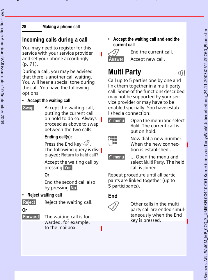 &copy; Siemens AG , W:\ICM_MP_CCQ_S_UM\03FL00440 C61 Korrekturen von Tony\Work\Ueberarbeitung_24.11.2003\C61\US\C60_Phone.fmpg ( ),g, ( )Making a phone call28VAR Language: American; VAR issue date: 10-September-2003Incoming calls during a callYou may need to register for this service with your service provider and set your phone accordingly (p. 71). During a call, you may be advised that there is another call waiting. You will hear a special tone during the call. You have the following options:&bull; Accept the waiting call&sect;Swap&sect; Accept the waiting call, putting the current call on hold to do so. Always proceed as above to swap between the two calls.Ending call(s):Press the End key B. The following query is dis-played: Return to held call?Accept the waiting call by pressing &sect;Yes&sect;.OrEnd the second call also by pressing &sect;No&sect;.&bull; Reject waiting call&sect;Reject&sect; Reject the waiting call. Or&sect;Forward&sect; The waiting call is for-warded, for example, to the mailbox.&bull; Accept the waiting call and end the current callBEnd the current call.&sect;Answer&sect; Accept new call.Multi Party bCall up to 5 parties one by one and link them together in a multi party call. Some of the functions described may not be supported by your ser-vice provider or may have to be enabled specially. You have estab-lished a connection: y menu&sect; Open the menu and select Hold. The current call is put on hold.JNow dial a new number. When the new connec-tion is established ...y menu&sect; ... Open the menu and select Multi Party. The held call is joined.Repeat procedure until all partici-pants are linked together (up to 5participants).EndBOther calls in the multi party call are ended simul-taneously when the End key is pressed. 