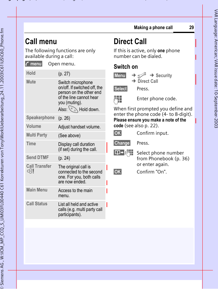 gpg(),g, ( )&copy; Siemens AG , W:\ICM_MP_CCQ_S_UM\03FL00440 C61 Korrekturen von Tony\Work\Ueberarbeitung_24.11.2003\C61\US\C60_Phone.fm29Making a phone callVAR Language: American; VAR issue date: 10-September-2003Call menuThe following functions are only available during a call:y menu&sect; Open menu.Direct CallIf this is active, only one phone number can be dialed.Switch on&sect;Menu&sect;  &cent;m &cent;Security &cent;Direct Call&sect;Select&sect; Press.JEnter phone code.When first prompted you define and enter the phone code (4- to 8-digit).Please ensure you make a note of the code (see also p. 22). &sect;OK&sect; Confirm input.&sect;Change&sect; Press.&middot;/JSelect phone number from Phonebook (p. 36) or enter again. &sect;OK&sect; Confirm "On".Hold (p. 27)Mute Switch microphone on/off. If switched off, the person on the other end of the line cannot hear you (muting). Also: * Hold down.Speakerphone (p. 26)Volume Adjust handset volume.Multi Party (See above)Time Display call duration (if set) during the call.Send DTMF (p. 24)Call Transfer LThe original call is connected to the second one. For you, both calls are now ended.Main Menu Access to the main menu.Call Status List all held and active calls (e.g. multi party call participants).
