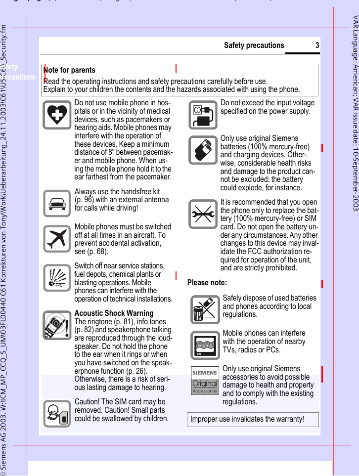 gpg(),g, ( )&copy; Siemens AG 2003, W:\ICM_MP_CCQ_S_UM\03FL00440 C61 Korrekturen von Tony\Work\Ueberarbeitung_24.11.2003\C61\US\C60_Security.fm3Safety precautionsVAR Language: American; VAR issue date: 10-September-2003Safety precautionsPlease note:Note for parentsRead the operating instructions and safety precautions carefully before use. Explain to your children the contents and the hazards associated with using the phone.Do not use mobile phone in hos-pitals or in the vicinity of medical devices, such as pacemakers or hearing aids. Mobile phones may interfere with the operation of these devices. Keep a minimum distance of 8" between pacemak-er and mobile phone. When us-ing the mobile phone hold it to the ear farthest from the pacemaker.Always use the handsfree kit (p. 96) with an external antenna for calls while driving!Mobile phones must be switched off at all times in an aircraft. To prevent accidental activation, see (p. 68).Switch off near service stations, fuel depots, chemical plants or blasting operations. Mobile phones can interfere with the operation of technical installations.Acoustic Shock WarningThe ringtone (p. 81), info tones (p. 82) and speakerphone talking are reproduced through the loud-speaker. Do not hold the phone to the ear when it rings or when you have switched on the speak-erphone function (p. 26). Otherwise, there is a risk of seri-ous lasting damage to hearing.Caution! The SIM card may be removed. Caution! Small parts could be swallowed by children.Do not exceed the input voltage specified on the power supply.. Only use original Siemens batteries (100% mercury-free) and charging devices. Other-wise, considerable health risks and damage to the product can-not be excluded: the battery could explode, for instance.It is recommended that you open the phone only to replace the bat-tery (100% mercury-free) or SIM card. Do not open the battery un-der any circumstances. Any other changes to this device may inval-idate the FCC authorization re-quired for operation of the unit, and are strictly prohibited.Safely dispose of used batteries and phones according to local regulations.Mobile phones can interfere with the operation of nearby TVs, radios or PCs.Only use original Siemens accessories to avoid possible damage to health and property and to comply with the existing regulations.Improper use invalidates the warranty!