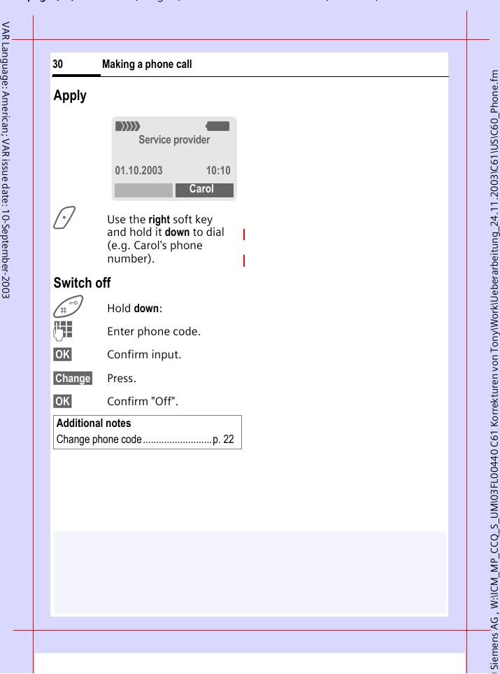 &copy; Siemens AG , W:\ICM_MP_CCQ_S_UM\03FL00440 C61 Korrekturen von Tony\Work\Ueberarbeitung_24.11.2003\C61\US\C60_Phone.fmpg ( ),g, ( )Making a phone call30VAR Language: American; VAR issue date: 10-September-2003Apply>Use the right soft key and hold it down to dial (e.g. Carol's phone number). Switch offHold down:JEnter phone code.&sect;OK&sect; Confirm input.&sect;Change&sect; Press.&sect;OK&sect; Confirm "Off".Additional notesChange phone code..........................p. 22_gService provider01.10.2003 10:10Carol