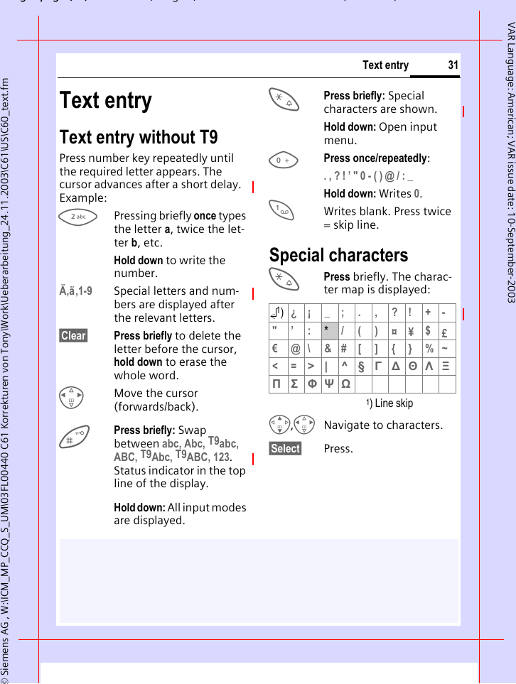 gpg(),g, ( )&copy; Siemens AG , W:\ICM_MP_CCQ_S_UM\03FL00440 C61 Korrekturen von Tony\Work\Ueberarbeitung_24.11.2003\C61\US\C60_text.fm31Text entryVAR Language: American; VAR issue date: 10-September-2003Text entryText entry without T9Press number key repeatedly until the required letter appears. The cursor advances after a short delay. Example:2Pressing briefly once types the letter a, twice the let-ter b, etc.Hold down to write the number.&Auml;,&auml;,1-9 Special letters and num-bers are displayed after the relevant letters.&sect;Clear&sect; Press briefly to delete the letter before the cursor, hold down to erase the whole word.HMove the cursor (forwards/back).Press briefly: Swap between abc, Abc, T9abc, ABC, T9Abc, T9ABC, 123. Status indicator in the top line of the display.Hold down: All input modes are displayed.*Press briefly: Special characters are shown.Hold down: Open input menu.0Press once/repeatedly:. , ? ! &rsquo; " 0 - ( ) @ / : _ Hold down: Writes 0.1Writes blank. Press twice = skip line.Special characters*Press briefly. The charac-ter map is displayed: 1) Line skipG,HNavigate to characters.&sect;Select&sect; Press.1)&iquest;&iexcl;_;.,?!+-"&rsquo;:*  /()&curren;&yen;$&pound;&euro;@\&amp;#[]{}%~<=> | ^ &sect; &Gamma; ∆ &Theta; &Lambda; &Xi; &Pi; &Sigma; &Phi; &Psi; Ω 