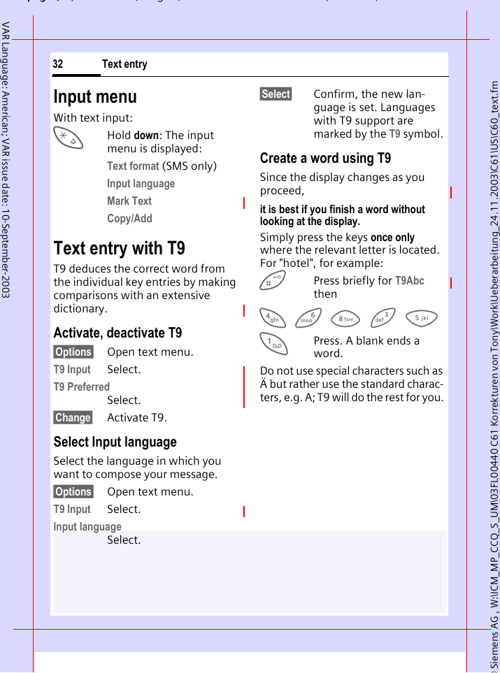 &copy; Siemens AG , W:\ICM_MP_CCQ_S_UM\03FL00440 C61 Korrekturen von Tony\Work\Ueberarbeitung_24.11.2003\C61\US\C60_text.fmpg ( ),g, ( )Text entry32VAR Language: American; VAR issue date: 10-September-2003Input menuWith text input:*Hold down: The input menu is displayed:Text format (SMS only)Input language Mark Text Copy/Add Text entry with T9T9 deduces the correct word from the individual key entries by making comparisons with an extensive dictionary.Activate, deactivate T9&sect;Options&sect; Open text menu.T9 Input Select.T9 PreferredSelect.&sect;Change&sect; Activate T9.Select Input languageSelect the language in which you want to compose your message.&sect;Options&sect; Open text menu.T9 Input Select.Input languageSelect.&sect;Select&sect; Confirm, the new lan-guage is set. Languages with T9 support are marked by the T9 symbol. Create a word using T9Since the display changes as you proceed,it is best if you finish a word without looking at the display.Simply press the keys once only where the relevant letter is located. For "hotel", for example:  Press briefly for T9Abc then4 6 8 3 5 1Press. A blank ends a word.Do not use special characters such as &Auml; but rather use the standard charac-ters, e.g. A; T9 will do the rest for you. 