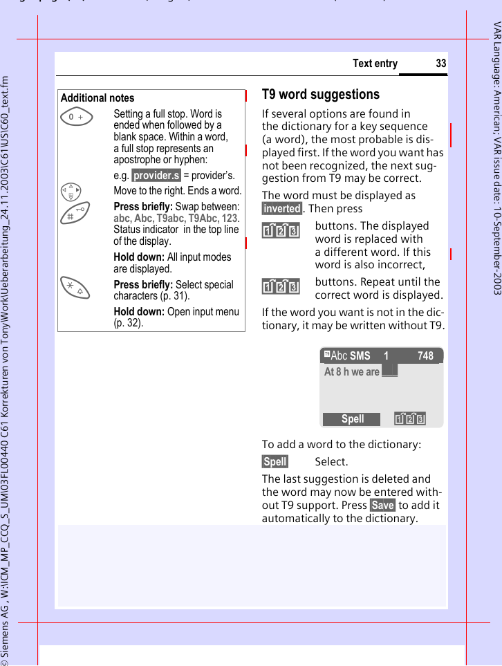 gpg(),g, ( )&copy; Siemens AG , W:\ICM_MP_CCQ_S_UM\03FL00440 C61 Korrekturen von Tony\Work\Ueberarbeitung_24.11.2003\C61\US\C60_text.fm33Text entryVAR Language: American; VAR issue date: 10-September-2003T9 word suggestionsIf several options are found in the dictionary for a key sequence (a word), the most probable is dis-played first. If the word you want has not been recognized, the next sug-gestion from T9 may be correct.The word must be displayed as &sect;inverted&sect;. Then press&raquo;buttons. The displayed word is replaced with a different word. If this word is also incorrect,&raquo;buttons. Repeat until the correct word is displayed.If the word you want is not in the dic-tionary, it may be written without T9.To add a word to the dictionary:&sect;Spell&sect; Select.The last suggestion is deleted and the word may now be entered with-out T9 support. Press &sect;Save&sect; to add it automatically to the dictionary.Additional notes0Setting a full stop. Word is ended when followed by a blank space. Within a word, a full stop represents an apostrophe or hyphen:e.g. &sect;provider.s&sect; = provider&rsquo;s.DMove to the right. Ends a word.Press briefly: Swap between: abc, Abc, T9abc, T9Abc, 123. Status indicator  in the top line of the display.Hold down: All input modes are displayed.*Press briefly: Select special characters (p. 31).Hold down: Open input menu (p. 32).&trade; SMS   1 748At 8 h we are ___Spell &raquo;