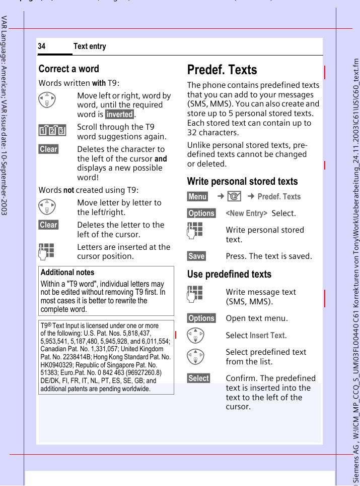 &copy; Siemens AG , W:\ICM_MP_CCQ_S_UM\03FL00440 C61 Korrekturen von Tony\Work\Ueberarbeitung_24.11.2003\C61\US\C60_text.fmpg ( ),g, ( )Text entry34VAR Language: American; VAR issue date: 10-September-2003Correct a wordWords written with T9:HMove left or right, word by word, until the required word is &sect;inverted&sect;.&raquo;Scroll through the T9 word suggestions again.&sect;Clear&sect; Deletes the character to the left of the cursor and displays a new possible word!Words not created using T9:HMove letter by letter to the left/right.&sect;Clear&sect; Deletes the letter to the left of the cursor.JLetters are inserted at the cursor position.Predef. TextsThe phone contains predefined texts that you can add to your messages (SMS, MMS). You can also create and store up to 5 personal stored texts. Each stored text can contain up to 32 characters.Unlike personal stored texts, pre-defined texts cannot be changed or deleted.Write personal stored texts&sect;Menu&sect;  &cent;] &cent;Predef. Texts&sect;Options&sect; <New Entry> Select.JWrite personal stored text.&sect;Save&sect; Press. The text is saved. Use predefined textsJWrite message text (SMS, MMS).&sect;Options&sect; Open text menu.GSelect Insert Text. GSelect predefined text from the list.&sect;Select&sect; Confirm. The predefined text is inserted into the text to the left of the cursor.Additional notesWithin a "T9 word", individual letters may not be edited without removing T9 first. In most cases it is better to rewrite the complete word.T9&reg; Text Input is licensed under one or more of the following: U.S. Pat. Nos. 5,818,437, 5,953,541, 5,187,480, 5,945,928, and 6,011,554; Canadian Pat. No. 1,331,057; United Kingdom Pat. No. 2238414B; Hong Kong Standard Pat. No. HK0940329; Republic of Singapore Pat. No. 51383; Euro.Pat. No. 0 842 463 (96927260.8) DE/DK, FI, FR, IT, NL, PT, ES, SE, GB; and additional patents are pending worldwide.