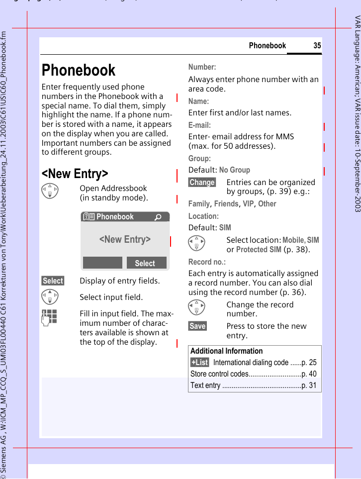 gpg(),g, ( )&copy; Siemens AG , W:\ICM_MP_CCQ_S_UM\03FL00440 C61 Korrekturen von Tony\Work\Ueberarbeitung_24.11.2003\C61\US\C60_Phonebook.fm35PhonebookVAR Language: American; VAR issue date: 10-September-2003PhonebookEnter frequently used phone numbers in the Phonebook with a special name. To dial them, simply highlight the name. If a phone num-ber is stored with a name, it appears on the display when you are called. Important numbers can be assigned to different groups.<New Entry>FOpen Addressbook (in standby mode).&sect;Select&sect; Display of entry fields.GSelect input field.JFill in input field. The max-imum number of charac-ters available is shown at the top of the display. Number: Always enter phone number with an area code.Name: Enter first and/or last names.E-mail:Enter- email address for MMS (max. for 50 addresses).Group:Default: No Group&sect;Change&sect; Entries can be organized by groups, (p. 39) e.g.:Family, Friends, VIP, Other Location:Default: SIMHSelect location: Mobile, SIM or Protected SIM (p. 38).Record no.: Each entry is automatically assigned a record number. You can also dial using the record number (p. 36). HChange the record number.&sect;Save&sect; Press to store the new entry.N Phonebook &Uacute;<New Entry>SelectAdditional Information&sect;+List&sect; International dialing code ......p. 25Store control codes............................p. 40Text entry ..........................................p. 31