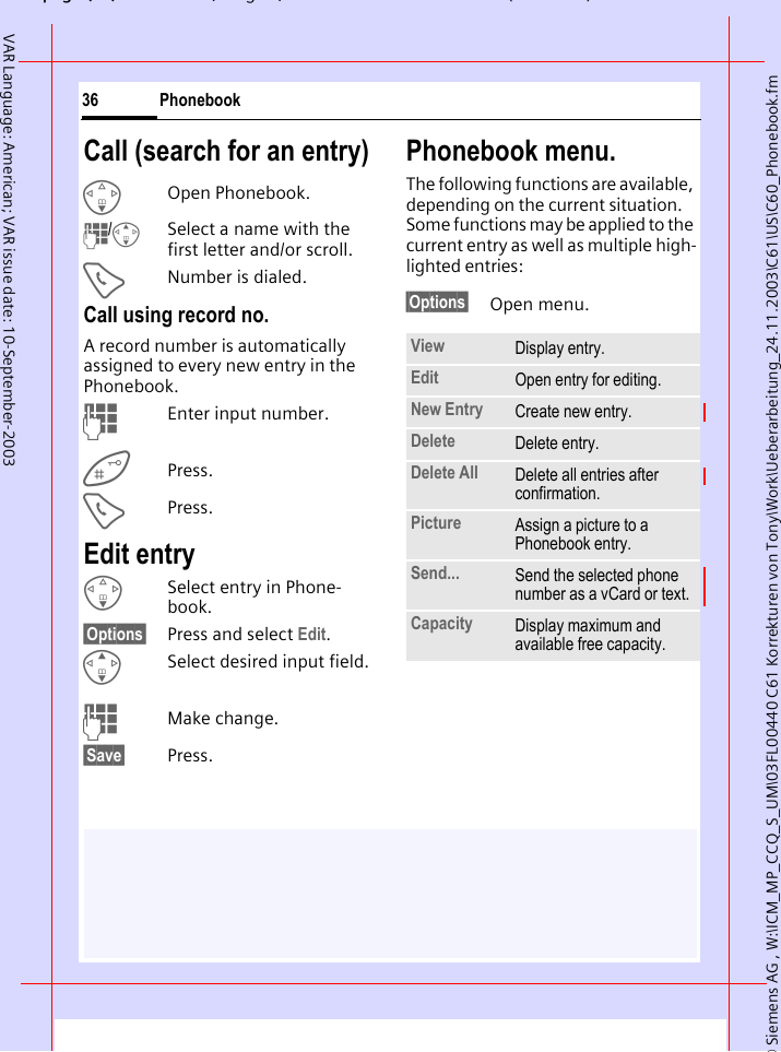 &copy; Siemens AG , W:\ICM_MP_CCQ_S_UM\03FL00440 C61 Korrekturen von Tony\Work\Ueberarbeitung_24.11.2003\C61\US\C60_Phonebook.fmpg ( ),g, ( )Phonebook36VAR Language: American; VAR issue date: 10-September-2003Call (search for an entry)FOpen Phonebook.J/GSelect a name with the first letter and/or scroll.ANumber is dialed.Call using record no.A record number is automatically assigned to every new entry in the Phonebook.JEnter input number.Press.APress.Edit entryFSelect entry in Phone-book.&sect;Options&sect; Press and select Edit.GSelect desired input field.JMake change.&sect;Save&sect; Press.Phonebook menu.The following functions are available, depending on the current situation. Some functions may be applied to the current entry as well as multiple high-lighted entries:&sect;Options&sect; Open menu.View Display entry.Edit Open entry for editing.New Entry Create new entry.Delete Delete entry.Delete All Delete all entries after confirmation.Picture Assign a picture to a Phonebook entry. Send... Send the selected phone number as a vCard or text.Capacity Display maximum and available free capacity.