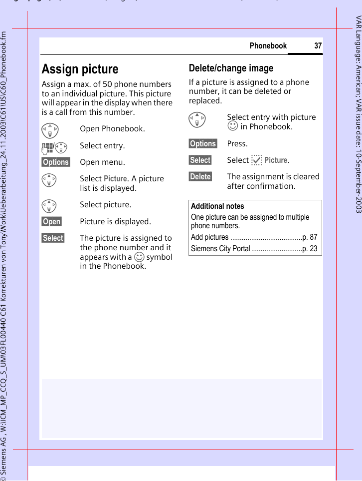 gpg(),g, ( )&copy; Siemens AG , W:\ICM_MP_CCQ_S_UM\03FL00440 C61 Korrekturen von Tony\Work\Ueberarbeitung_24.11.2003\C61\US\C60_Phonebook.fm37PhonebookVAR Language: American; VAR issue date: 10-September-2003Assign pictureAssign a max. of 50 phone numbers to an individual picture. This picture will appear in the display when there is a call from this number.FOpen Phonebook.J/ISelect entry.&sect;Options&sect; Open menu.GSelect Picture. A picture list is displayed.GSelect picture.&sect;Open&sect; Picture is displayed.&sect;Select&sect; The picture is assigned to the phone number and it appears with a &rsaquo; symbol in the Phonebook.Delete/change imageIf a picture is assigned to a phone number, it can be deleted or replaced.GSelect entry with picture &rsaquo; in Phonebook.&sect;Options&sect; Press.&sect;Select&sect; Select p Picture.&sect;Delete&sect; The assignment is cleared after confirmation.Additional notesOne picture can be assigned to multiple phone numbers.Add pictures ......................................p. 87Siemens City Portal...........................p. 23
