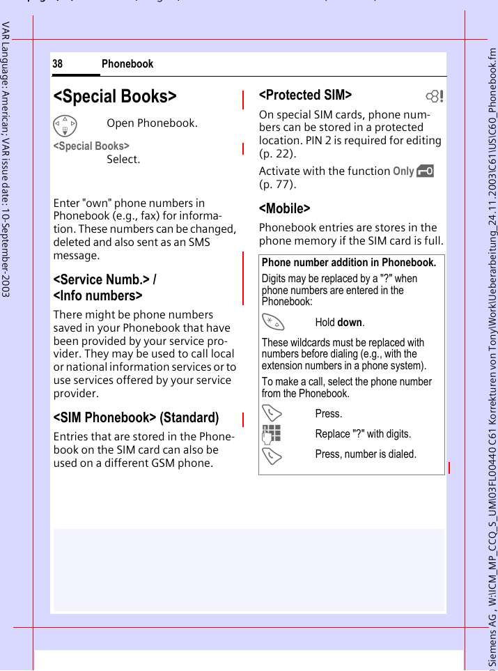 &copy; Siemens AG , W:\ICM_MP_CCQ_S_UM\03FL00440 C61 Korrekturen von Tony\Work\Ueberarbeitung_24.11.2003\C61\US\C60_Phonebook.fmpg ( ),g, ( )Phonebook38VAR Language: American; VAR issue date: 10-September-2003<Special Books>FOpen Phonebook.<Special Books> Select.Enter "own" phone numbers in Phonebook (e.g., fax) for informa-tion. These numbers can be changed, deleted and also sent as an SMS message.<Service Numb.> / <Info numbers>There might be phone numbers saved in your Phonebook that have been provided by your service pro-vider. They may be used to call local or national information services or to use services offered by your service provider.<SIM Phonebook> (Standard)Entries that are stored in the Phone-book on the SIM card can also be used on a different GSM phone.<Protected SIM>  bOn special SIM cards, phone num-bers can be stored in a protected location. PIN 2 is required for editing (p. 22). Activate with the function Only &sbquo; (p. 77).<Mobile>Phonebook entries are stores in the phone memory if the SIM card is full.Phone number addition in Phonebook.Digits may be replaced by a "?" when phone numbers are entered in the Phonebook:*Hold down.These wildcards must be replaced with numbers before dialing (e.g., with the extension numbers in a phone system). To make a call, select the phone number from the Phonebook.APress.JReplace "?" with digits.APress, number is dialed.