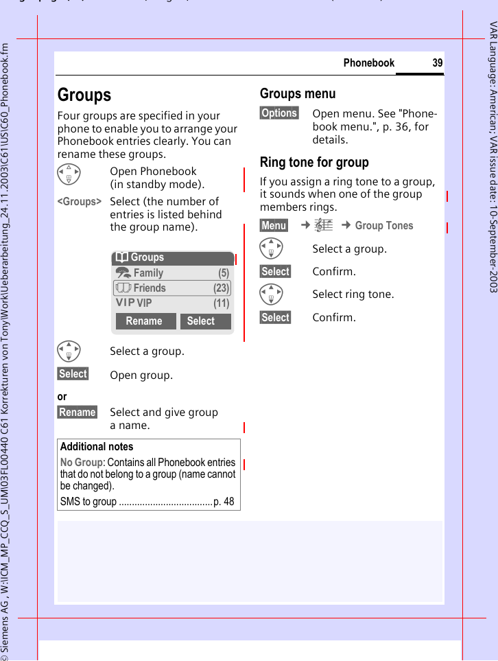 gpg(),g, ( )&copy; Siemens AG , W:\ICM_MP_CCQ_S_UM\03FL00440 C61 Korrekturen von Tony\Work\Ueberarbeitung_24.11.2003\C61\US\C60_Phonebook.fm39PhonebookVAR Language: American; VAR issue date: 10-September-2003GroupsFour groups are specified in your phone to enable you to arrange your Phonebook entries clearly. You can rename these groups.HOpen Phonebook (in standby mode).<Groups> Select (the number of entries is listed behind the group name).ISelect a group.&sect;Select&sect; Open group.or&sect;Rename&sect; Select and give group aname.Groups menu&sect;Options&sect; Open menu. See "Phone-book menu.", p. 36, for details.Ring tone for groupIf you assign a ring tone to a group, it sounds when one of the group members rings. &sect;Menu&sect;  &cent;&ccedil; &cent;Group TonesISelect a group.&sect;Select&sect; Confirm.ISelect ring tone.&sect;Select&sect; Confirm.Additional notesNo Group: Contains all Phonebook entries that do not belong to a group (name cannot be changed).SMS to group ....................................p. 48Q Groupst Family (5)&Atilde; Friends (23)&Aring; VIP (11)Rename Select