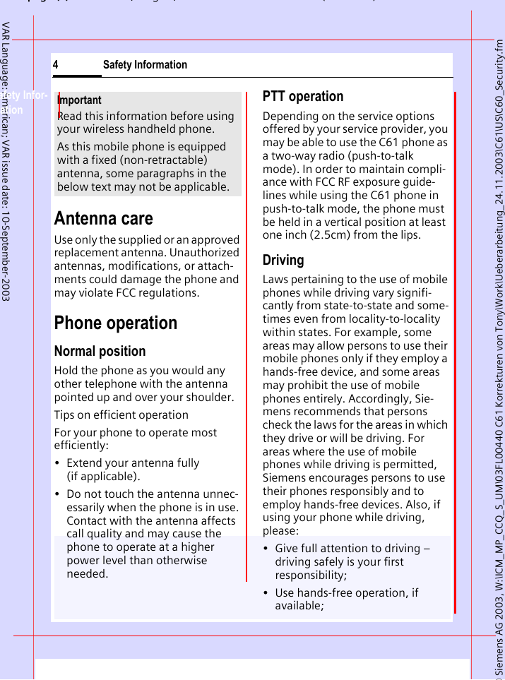 &copy; Siemens AG 2003, W:\ICM_MP_CCQ_S_UM\03FL00440 C61 Korrekturen von Tony\Work\Ueberarbeitung_24.11.2003\C61\US\C60_Security.fmpg (),g, ( )Safety Information4VAR Language: American; VAR issue date: 10-September-2003Safety Infor-mationAntenna careUse only the supplied or an approved replacement antenna. Unauthorized antennas, modifications, or attach-ments could damage the phone and may violate FCC regulations.Phone operationNormal positionHold the phone as you would any other telephone with the antenna pointed up and over your shoulder.Tips on efficient operationFor your phone to operate most efficiently:&bull; Extend your antenna fully (if applicable).&bull; Do not touch the antenna unnec-essarily when the phone is in use. Contact with the antenna affects call quality and may cause the phone to operate at a higher power level than otherwise needed.PTT operationDepending on the service options offered by your service provider, you may be able to use the C61 phone as a two-way radio (push-to-talk mode). In order to maintain compli-ance with FCC RF exposure guide-lines while using the C61 phone in push-to-talk mode, the phone must be held in a vertical position at least one inch (2.5cm) from the lips.DrivingLaws pertaining to the use of mobile phones while driving vary signifi-cantly from state-to-state and some-times even from locality-to-locality within states. For example, some areas may allow persons to use their mobile phones only if they employ a hands-free device, and some areas may prohibit the use of mobile phones entirely. Accordingly, Sie-mens recommends that persons check the laws for the areas in which they drive or will be driving. For areas where the use of mobile phones while driving is permitted, Siemens encourages persons to use their phones responsibly and to employ hands-free devices. Also, if using your phone while driving, please:&bull; Give full attention to driving &ndash; driving safely is your first responsibility;&bull; Use hands-free operation, if available;ImportantRead this information before using your wireless handheld phone.As this mobile phone is equipped with a fixed (non-retractable) antenna, some paragraphs in the below text may not be applicable. 