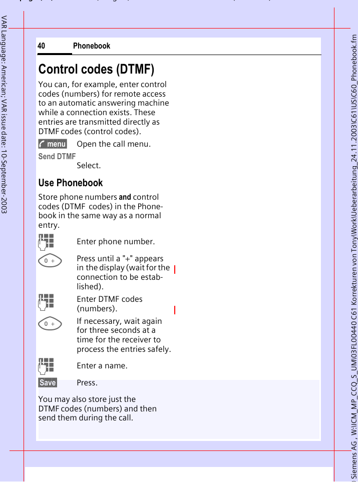 &copy; Siemens AG , W:\ICM_MP_CCQ_S_UM\03FL00440 C61 Korrekturen von Tony\Work\Ueberarbeitung_24.11.2003\C61\US\C60_Phonebook.fmpg ( ),g, ( )Phonebook40VAR Language: American; VAR issue date: 10-September-2003Control codes (DTMF)You can, for example, enter control codes (numbers) for remote access to an automatic answering machine while a connection exists. These entries are transmitted directly as DTMF codes (control codes).y menu&sect; Open the call menu.Send DTMFSelect.Use Phonebook Store phone numbers and control codes (DTMF  codes) in the Phone-book in the same way as a normal entry.JEnter phone number.0Press until a "+" appears in the display (wait for the connection to be estab-lished).JEnter DTMF codes (numbers).0If necessary, wait again for three seconds at a time for the receiver to process the entries safely.JEnter a name.&sect;Save&sect; Press.You may also store just the DTMF codes (numbers) and then send them during the call.