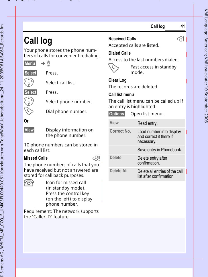 gpg(),g, ( )&copy; Siemens AG , W:\ICM_MP_CCQ_S_UM\03FL00440 C61 Korrekturen von Tony\Work\Ueberarbeitung_24.11.2003\C61\US\C60_Records.fm41Call logVAR Language: American; VAR issue date: 10-September-2003Call logYour phone stores the phone num-bers of calls for convenient redialing.&sect;Menu&sect;  &cent;Z &sect;Select&sect; Press.GSelect call list.&sect;Select&sect; Press.GSelect phone number.ADial phone number.Or&sect;View&sect; Display information on the phone number.10 phone numbers can be stored in each call list:Missed Calls bThe phone numbers of calls that you have received but not answered are stored for call back purposes.&iquest;Icon for missed call (in standby mode). Press the control key (on the left) to display phone number.Requirement: The network supports the "Caller ID" feature.Received Calls bAccepted calls are listed. Dialed CallsAccess to the last numbers dialed.AFast access in standby mode.Clear LogThe records are deleted. Call list menuThe call list menu can be called up if an entry is highlighted.&sect;Options&sect; Open list menu.View Read entry.Correct No. Load number into display and correct it there if necessary.Save entry in Phonebook. Delete Delete entry after confirmation.Delete All Delete all entries of the call list after confirmation.