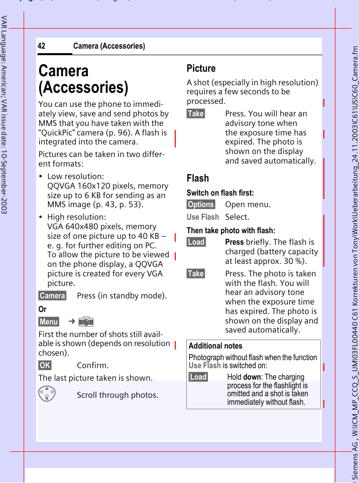 &copy; Siemens AG , W:\ICM_MP_CCQ_S_UM\03FL00440 C61 Korrekturen von Tony\Work\Ueberarbeitung_24.11.2003\C61\US\C60_Camera.fmpg ( ),g, ( )Camera (Accessories)42VAR Language: American; VAR issue date: 10-September-2003Camera (Accessories)You can use the phone to immedi-ately view, save and send photos by MMS that you have taken with the "QuickPic" camera (p. 96). A flash is integrated into the camera.Pictures can be taken in two differ-ent formats:&bull; Low resolution: QQVGA 160x120 pixels, memory size up to 6 KB for sending as an MMS image (p. 43, p. 53).&bull; High resolution: VGA 640x480 pixels, memory size of one picture up to 40 KB &ndash; e. g. for further editing on PC. To allow the picture to be viewed on the phone display, a QQVGA picture is created for every VGA picture.&sect;Camera&sect; Press (in standby mode).Or&sect;Menu&sect;  &cent; First the number of shots still avail-able is shown (depends on resolution chosen).&sect;OK&sect; Confirm. The last picture taken is shown. GScroll through photos.PictureA shot (especially in high resolution) requires a few seconds to be processed.&sect;Take&sect; Press. You will hear an advisory tone when the exposure time has expired. The photo is shown on the display and saved automatically.FlashSwitch on flash first:&sect;Options&sect; Open menu.Use Flash Select.Then take photo with flash:&sect;Load&sect; Press briefly. The flash is charged (battery capacity at least approx. 30 %).&sect;Take&sect; Press. The photo is taken with the flash. You will hear an advisory tone when the exposure time has expired. The photo is shown on the display and saved automatically.Additional notesPhotograph without flash when the function Use Flash is switched on:&sect;Load&sect; Hold down: The charging process for the flashlight is omitted and a shot is taken immediately without flash.