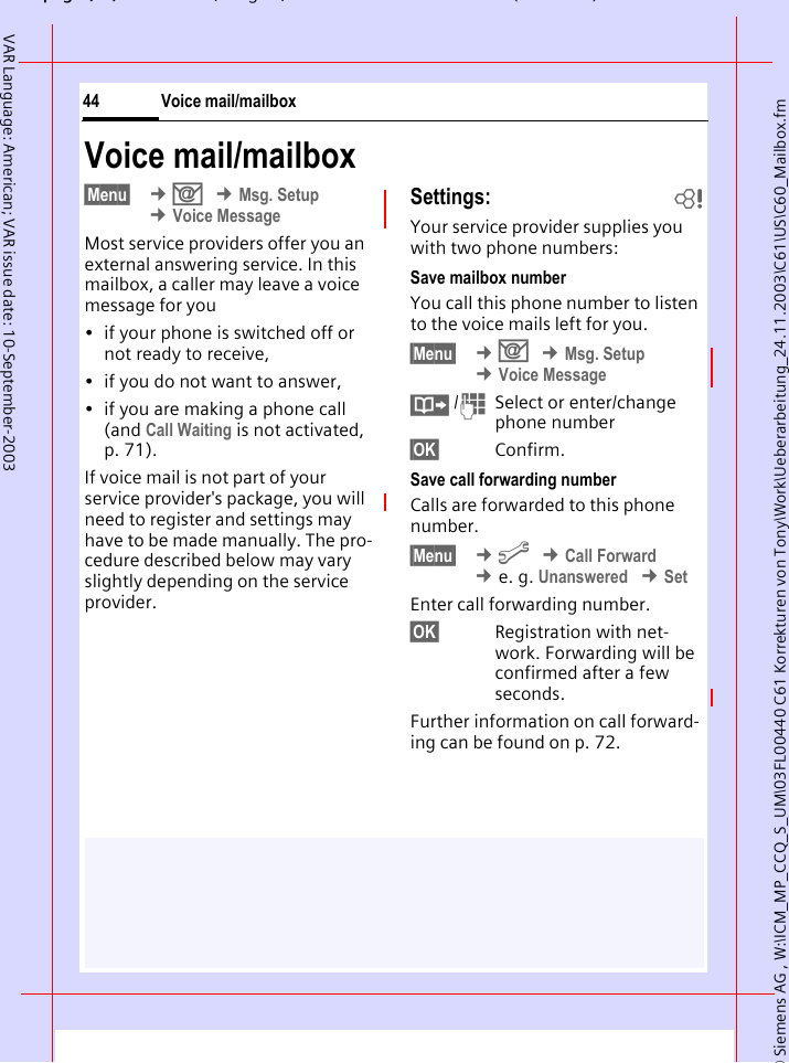 &copy; Siemens AG , W:\ICM_MP_CCQ_S_UM\03FL00440 C61 Korrekturen von Tony\Work\Ueberarbeitung_24.11.2003\C61\US\C60_Mailbox.fmpg ( ),g, ( )Voice mail/mailbox44VAR Language: American; VAR issue date: 10-September-2003Voice mail/mailbox&sect;Menu&sect;  &cent;] &cent;Msg. Setup &cent;Voice MessageMost service providers offer you an external answering service. In this mailbox, a caller may leave a voice message for you&bull; if your phone is switched off or not ready to receive,&bull; if you do not want to answer,&bull; if you are making a phone call (and Call Waiting is not activated, p. 71).If voice mail is not part of your service provider's package, you will need to register and settings may have to be made manually. The pro-cedure described below may vary slightly depending on the service provider.Settings: bYour service provider supplies you with two phone numbers:Save mailbox numberYou call this phone number to listen to the voice mails left for you. &sect;Menu&sect;  &cent;] &cent;Msg. Setup &cent;Voice Message&middot; /JSelect or enter/change phone number &sect;OK&sect; Confirm.Save call forwarding numberCalls are forwarded to this phone number. &sect;Menu&sect;  &cent;m &cent;Call Forward &cent;e. g. Unanswered &cent;SetEnter call forwarding number.&sect;OK&sect; Registration with net-work. Forwarding will be confirmed after a few seconds.Further information on call forward-ing can be found on p. 72.