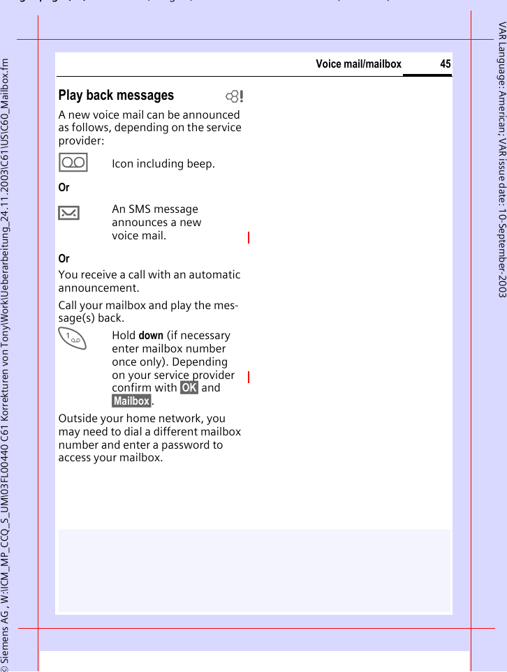 gpg(),g, ( )&copy; Siemens AG , W:\ICM_MP_CCQ_S_UM\03FL00440 C61 Korrekturen von Tony\Work\Ueberarbeitung_24.11.2003\C61\US\C60_Mailbox.fm45Voice mail/mailboxVAR Language: American; VAR issue date: 10-September-2003Play back messages bA new voice mail can be announced as follows, depending on the service provider:\Icon including beep.Or&hellip;An SMS message announces a new voice mail.OrYou receive a call with an automatic announcement.Call your mailbox and play the mes-sage(s) back.1Hold down (if necessary enter mailbox number once only). Depending on your service provider confirm with &sect;OK&sect; and &sect;Mailbox&sect;.Outside your home network, you may need to dial a different mailbox number and enter a password to access your mailbox.