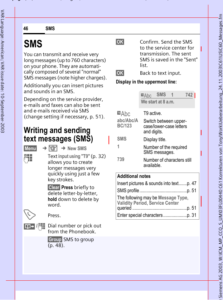 &copy; Siemens AG 2003, W:\ICM_MP_CCQ_S_UM\03FL00440 C61 Korrekturen von Tony\Work\Ueberarbeitung_24.11.2003\C61\US\C60_Messages.fmpg ( ),g, ( )SMS46VAR Language: American; VAR issue date: 10-September-2003SMSYou can transmit and receive very long messages (up to 760 characters) on your phone. They are automati-cally composed of several "normal" SMS messages (note higher charges).Additionally you can insert pictures and sounds in an SMS.Depending on the service provider, e-mails and faxes can also be sent and e-mails received via SMS (change setting if necessary, p. 51).Writing and sending text messages (SMS)&sect;Menu&sect;  &cent;] &cent;New SMSJText input using "T9" (p. 32) allows you to create longer messages very quickly using just a few key strokes.&sect;Clear&sect; Press briefly to delete letter-by-letter, hold down to delete by word.APress.&middot; /JDial number or pick out from the Phonebook.&sect;Group&sect; SMS to group (p. 48).&sect;OK&sect; Confirm. Send the SMS to the service center for transmission. The sent SMS is saved in the "Sent" list.&sect;OK&sect; Back to text input. Display in the uppermost line: &trade; T9 active.abc/Abc/ABC/123 Switch between upper-case/lower-case letters and digits.SMS Display title.1Number of the required SMS messages.739 Number of characters still available.Additional notesInsert pictures &amp; sounds into text.......p. 47SMS profile........................................p. 51The following may be Message Type, Validity Period, Service Centerqueried ..............................................p. 51Enter special characters ....................p. 31&trade;SMS 1 742We start at 8 a.m.