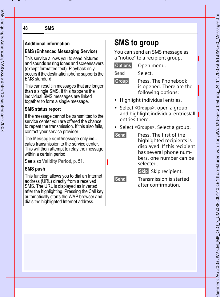 &copy; Siemens AG 2003, W:\ICM_MP_CCQ_S_UM\03FL00440 C61 Korrekturen von Tony\Work\Ueberarbeitung_24.11.2003\C61\US\C60_Messages.fmpg ( ),g, ( )SMS48VAR Language: American; VAR issue date: 10-September-2003SMS to groupYou can send an SMS message as a "notice" to a recipient group.&sect;Options&sect; Open menu.Send Select.&sect;Group&sect; Press. The Phonebook is opened. There are the following options:&bull; Highlight individual entries.&bull; Select <Groups>, open a group and highlight individual entries/all entries there.&bull; Select <Groups>. Select a group.&sect;Send&sect; Press. The first of the highlighted recipients is displayed. If this recipient has several phone num-bers, one number can be selected.&sect;Skip&sect; Skip recipient.&sect;Send&sect; Transmission is started after confirmation.Additional informationEMS (Enhanced Messaging Service)This service allows you to send pictures and sounds as ring tones and screensavers (except formatted text). Playback only occurs if the destination phone supports the EMS standard. This can result in messages that are longer than a single SMS. If this happens the individual SMS messages are linked together to form a single message.SMS status reportIf the message cannot be transmitted to the service center you are offered the chance to repeat the transmission. If this also fails, contact your service provider.The Message sent!message only indi-cates transmission to the service center. This will then attempt to relay the message within a certain period.See also Validity Period, p. 51.SMS pushThis function allows you to dial an Internet address (URL) directly from a received SMS. The URL is displayed as inverted after the highlighting. Pressing the Call key automatically starts the WAP browser and dials the highlighted Internet address. 
