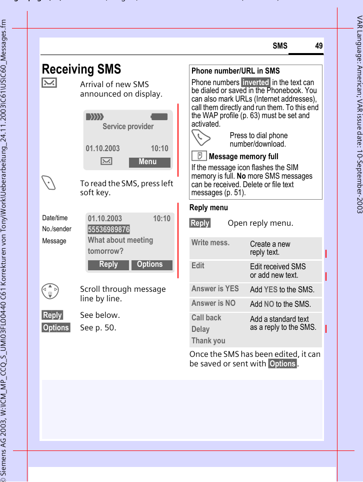 gpg(),g, ( )&copy; Siemens AG 2003, W:\ICM_MP_CCQ_S_UM\03FL00440 C61 Korrekturen von Tony\Work\Ueberarbeitung_24.11.2003\C61\US\C60_Messages.fm49SMSVAR Language: American; VAR issue date: 10-September-2003Receiving SMS&hellip;Arrival of new SMS announced on display.<To read the SMS, press left soft key.GScroll through message line by line.&sect;Reply&sect; See below.&sect;Options&sect; See p. 50.Reply menu &sect;Reply&sect; Open reply menu.Once the SMS has been edited, it can be saved or sent with &sect;Options&sect;. _gService provider01.10.2003 10:10&hellip;Menu01.10.2003 10:1055536989876What about meeting tomorrow?Reply OptionsDate/timeNo./senderMessagePhone number/URL in SMSPhone numbers &sect;inverted&sect; in the text can be dialed or saved in the Phonebook. You can also mark URLs (Internet addresses), call them directly and run them. To this end the WAP profile (p. 63) must be set and activated.APress to dial phone number/download.T Message memory fullIf the message icon flashes the SIM memory is full. No more SMS messages can be received. Delete or file text messages (p. 51).Write mess. Create a new reply text.Edit Edit received SMS or add new text.Answer is YES Add YES to the SMS.Answer is NO Add NO to the SMS.Call backDelayThank youAdd a standard text as a reply to the SMS.